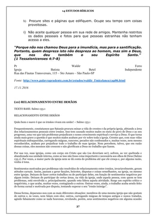 14 ESTUDOS BÍBLICOS
37
h) Procure sites e páginas que edifiquem. Ocupe seu tempo com coisas
proveitosas.
i) Não aceite qualquer pessoa em sua rede de amigos. Mantenha restritos
os dados pessoais e fotos para que pessoas estranhas não tenham
acesso a eles.
“Porque não nos chamou Deus para a imundícia, mas para a santificação.
Portanto, quem despreza isto não despreza ao homem, mas sim a Deus,
que nos deu também o seu Espírito Santo.”
(1 Tessalonicenses 4:7-8)
Pr Waldir Ferro
Igreja Batista Betel Independente
Rua das Flautas Transversais, 115 – Sto Amaro – São Paulo-SP
Fonte: http://www.palavraprudente.com.br/estudos/waldir_f/micelanea/cap06.html
17.11.2016
(10) RELACIONAMENTO ENTRE IRMÃOS
TEXTO BASE: Salmo 133.1
RELACIONAMENTO ENTRE IRMÃOS
Quão bom e suave é que os irmãos vivam em união! – Salmo 133.1
Frequentemente, constatamos que Satanás procura minar a vida de crentes e da própria igreja, afetando a área
dos relacionamentos pessoais entre irmãos. Isso tem causado muitos males no meio do povo de Deus e ao seu
progresso, uma vez que tais problemas prejudicam o nosso crescimento espiritual e serviço a Deus. O que torna
ainda mais grave a questão é que muitos males acabam por vir sobre toda a igreja. Crentes que, com suas vidas
espirituais enfraquecidas, carregando mágoas, rancores, pecados não confessados e, muitas vezes, nem mesmo
reconhecidos, acabam por prejudicar todo o trabalho de suas igrejas. Nem percebem, talvez, que em razão
dessas coisas, eles mesmos não crescem e não glorificam a Deus no trabalho que fazem.
Por sua vez, suas igrejas, como um corpo em Cristo que são (ou deveriam ser), sofrem, ao ver quebrada e
abandonada sua unidade interna, como se isso não fosse coisa importante e necessária aos olhos de Deus (Salmo
133.1). Por vezes, a maior parte da igreja nem se dá conta do problema até que ele cresça e, por alguma razão,
venha à tona.
Sentimentos motivados por problemas não resolvidos de relacionamento entre irmãos, invariavelmente, geram
atitudes carnais. Assim, passam a gerar facções, boicotes, disputas e coisas semelhantes, na igreja, ou mesmo
entre igrejas. Deixam de fazer certos trabalhos ou de participar deles, em função de sentimentos negativos por
algum irmão. Deixam de participar de certas áreas, na vida da igreja, onde aquela pessoa, com quem se tem
problemas, está envolvida e, principalmente, quando esta lidera aquela atividade. Surge um espírito crítico e
negativista, o que acaba, muitas vezes, contagiando a outros. Outras vezes, ainda, o trabalho acaba sendo feito
de forma carnal e motivada por disputa, tentando superar o seu “irmão inimigo”.
Dessa forma, deparamo-nos com as mais diferentes situações: membros de uma mesma igreja que não gostam
de outros e, às vezes, nem falam com eles; outros, carregando mágoas de tempos antigos e nunca tratados,
agindo falsamente como se nada houvesse, revelando, porém, seus sentimentos negativos em alguma ocasião
 