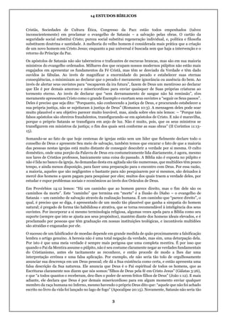 14 ESTUDOS BÍBLICOS
3
Cristãs, Sociedades de Cultura Ética, Congresso da Paz1 estão todos empenhados (talvez
inconscientemente) em proclamar o evangelho de Satanás – a salvação pelas obras. O cartão da
seguridade social substitui Cristo; pureza social substitui regeneração individual, e, política e filosofia
substituem doutrina e santidade. A melhoria do velho homem é considerada mais prática que a criação
de um novo homem em Cristo Jesus; enquanto a paz universal é buscada sem que haja a intervenção e o
retorno do Príncipe da Paz.
Os apóstolos de Satanás não são taberneiros e traficantes de escravas brancas, mas são em sua maioria
ministros do evangelho ordenados. Milhares dos que ocupam nossos modernos púlpitos não estão mais
engajados em apresentar os fundamentos da Fé Cristã, mas têm se desviado da Verdade e têm dado
ouvidos às fábulas. Ao invés de magnificar a enormidade do pecado e estabelecer suas eternas
conseqüências, o minimizam ao declarar que o pecado é meramente ignorância ou ausência do bem. Ao
invés de alertar seus ouvintes para “escaparem da ira futura”, fazem de Deus um mentiroso ao declarar
que Ele é por demais amoroso e misericordioso para enviar quaisquer de Suas próprias criaturas ao
tormento eterno. Ao invés de declarar que “sem derramamento de sangue não há remissão”, eles
meramente apresentam Cristo como o grande Exemplo e exortam seus ouvintes a “seguir os Seus passos”.
Deles é preciso que seja dito: “Porquanto, não conhecendo a justiça de Deus, e procurando estabelecer a
sua própria justiça, não se sujeitaram à justiça de Deus” (Romanos 10:3). A mensagem deles pode soar
muito plausível e seu objetivo parecer muito louvável, mas, ainda sobre eles nós lemos: – “Porque tais
falsos apóstolos são obreiros fraudulentos, transfigurando-se em apóstolos de Cristo. E não é maravilha,
porque o próprio Satanás se transfigura em anjo de luz. Não é muito, pois, que os seus ministros se
transfigurem em ministros da justiça; o fim dos quais será conforme as suas obras” (II Coríntios 11:13-
15).
Somando-se ao fato de que hoje centenas de igrejas estão sem um líder que fielmente declare todo o
conselho de Deus e apresente Seu meio de salvação, também temos que encarar o fato de que a maioria
das pessoas nestas igrejas está muito distante de conseguir descobrir a verdade por si mesma. O culto
doméstico, onde uma porção da Palavra de Deus era costumeiramente lida diariamente, é agora, mesmo
nos lares de Cristãos professos, basicamente uma coisa do passado. A Bíblia não é exposta no púlpito e
não é lida no banco da igreja. As demandas desta era agitada são tão numerosas, que multidões têm pouco
tempo, e ainda menos disposição, para fazer uma preparação para o encontro com Deus. Por essa razão,
a maioria, aqueles que são negligentes o bastante para não pesquisarem por si mesmos, são deixados à
mercê dos homens a quem pagam para pesquisar por eles; muitos dos quais traem a verdade deles, por
estudar e expor problemas sociais e econômicos ao invés dos Oráculos de Deus.
Em Provérbios 14:12 lemos: “Há um caminho que ao homem parece direito, mas o fim dele são os
caminhos da morte”. Este “caminho” que termina em “morte” é a Ilusão do Diabo – o evangelho de
Satanás – um caminho de salvação através da realização humana. É um caminho que “parece direito”, o
qual, é preciso que se diga, é apresentado de um modo tão plausível que ganha a simpatia do homem
natural; é pregado de forma tão habilidosa e atrativa, que se torna recomendável à inteligência dos seus
ouvintes. Por incorporar a si mesmo terminologia religiosa, algumas vezes apela para a Bíblia como seu
suporte (sempre que isto se ajusta aos seus propósitos), mantém diante dos homens ideais elevados, e é
proclamado por pessoas que têm graduação em nossas instituições teológicas, e incontáveis multidões
são atraídas e enganadas por ele.
O sucesso de um falsificador de moedas depende em grande medida de quão proximamente a falsificação
lembra o artigo genuíno. A heresia não é uma total negação da verdade, mas sim, uma deturpação dela.
Por isto é que uma meia verdade é sempre mais perigosa que uma completa mentira. É por isso que
quando o Pai da Mentira assume o púlpito, não é seu costume claramente negar as verdades fundamentais
do Cristianismo, antes ele tacitamente as reconhece, e então procede de modo a lhes dar uma
interpretação errônea e uma falsa aplicação. Por exemplo, ele não seria tão tolo de orgulhosamente
anunciar sua descrença em um Deus pessoal; ele dá a Sua existência como certa, e então apresenta uma
falsa descrição da Sua natureza. Ele anuncia que Deus é o Pai espiritual de todos os homens, que as
Escrituras claramente nos dizem que nós somos:”filhos de Deus pela fé em Cristo Jesus” (Gálatas 3:26),
e que “a todos quantos o receberam, deu-lhes o poder de serem feitos filhos de Deus” (João 1:12). E mais
adiante, ele declara que Deus é por demais misericordioso para em algum momento enviar qualquer
membro da raça humana no Inferno, mesmo havendo o próprio Deus dito que: “aquele que não foi achado
escrito no livro da vida foi lançado no lago de fogo” (Apocalipse 20:15). Novamente, Satanás não seria tão
 