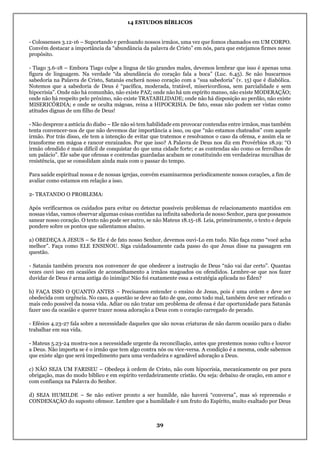 14 ESTUDOS BÍBLICOS
39
- Colossenses 3.12-16 – Suportando e perdoando nossos irmãos, uma vez que fomos chamados em UM CORPO.
Convém destacar a importância da “abundância da palavra de Cristo” em nós, para que estejamos firmes nesse
propósito.
- Tiago 3.6-18 – Embora Tiago culpe a língua de tão grandes males, devemos lembrar que isso é apenas uma
figura de linguagem. Na verdade “da abundância do coração fala a boca” (Luc. 6.45). Se não buscarmos
sabedoria na Palavra de Cristo, Satanás encherá nosso coração com a “sua sabedoria” (v. 15) que é diabólica.
Notemos que a sabedoria de Deus é “pacífica, moderada, tratável, misericordiosa, sem parcialidade e sem
hipocrisia”. Onde não há comunhão, não existe PAZ; onde não há um espírito manso, não existe MODERAÇÃO;
onde não há respeito pelo próximo, não existe TRATABILIDADE; onde não há disposição ao perdão, não existe
MISERICÓRDIA; e onde se oculta mágoas, reina a HIPOCRISIA. De fato, essas não podem ser vistas como
atitudes dignas de um filho de Deus!
- Não despreze a astúcia do diabo – Ele não só tem habilidade em provocar contendas entre irmãos, mas também
tenta convencer-nos de que não devemos dar importância a isso, ou que “não estamos chateados” com aquele
irmão. Por trás disso, ele tem a intenção de evitar que tratemos e resolvamos o caso da ofensa, e assim ela se
transforme em mágoa e rancor enraizados. Por que isso? A Palavra de Deus nos diz em Provérbios 18.19: “O
irmão ofendido é mais difícil de conquistar do que uma cidade forte; e as contendas são como os ferrolhos de
um palácio”. Ele sabe que ofensas e contendas guardadas acabam se constituindo em verdadeiras muralhas de
resistência, que se consolidam ainda mais com o passar do tempo.
Para saúde espiritual nossa e de nossas igrejas, convém examinarmos periodicamente nossos corações, a fim de
avaliar como estamos em relação a isso.
2- TRATANDO O PROBLEMA:
Após verificarmos os cuidados para evitar ou detectar possíveis problemas de relacionamento mantidos em
nossas vidas, vamos observar algumas coisas contidas na infinita sabedoria de nosso Senhor, para que possamos
sanear nosso coração. O texto não pode ser outro, se não Mateus 18.15-18. Leia, primeiramente, o texto e depois
pondere sobre os pontos que salientamos abaixo.
a) OBEDEÇA A JESUS – Se Ele é de fato nosso Senhor, devemos ouvi-Lo em tudo. Não faça como “você acha
melhor”. Faça como ELE ENSINOU. Siga cuidadosamente cada passo do que Jesus disse na passagem em
questão.
- Satanás também procura nos convencer de que obedecer a instrução de Deus “não vai dar certo”. Quantas
vezes ouvi isso em ocasiões de aconselhamento a irmãos magoados ou ofendidos. Lembre-se que nos fazer
duvidar de Deus é arma antiga do inimigo! Não foi exatamente essa a estratégia aplicada no Éden?
b) FAÇA ISSO O QUANTO ANTES – Precisamos entender o ensino de Jesus, pois é uma ordem e deve ser
obedecida com urgência. No caso, a questão se deve ao fato de que, como todo mal, também deve ser retirado o
mais cedo possível da nossa vida. Adiar ou não tratar um problema de ofensa é dar oportunidade para Satanás
fazer uso da ocasião e querer trazer nossa adoração a Deus com o coração carregado de pecado.
- Efésios 4.23-27 fala sobre a necessidade daqueles que são novas criaturas de não darem ocasião para o diabo
trabalhar em sua vida.
- Mateus 5.23-24 mostra-nos a necessidade urgente da reconciliação, antes que prestemos nosso culto e louvor
a Deus. Não importa se é o irmão que tem algo contra nós ou vice-versa. A condição é a mesma, onde sabemos
que existe algo que será impedimento para uma verdadeira e agradável adoração a Deus.
c) NÃO SEJA UM FARISEU – Obedeça à ordem de Cristo, não com hipocrisia, mecanicamente ou por pura
obrigação, mas do modo bíblico e em espírito verdadeiramente cristão. Ou seja: debaixo de oração, em amor e
com confiança na Palavra do Senhor.
d) SEJA HUMILDE – Se não estiver pronto a ser humilde, não haverá “conversa”, mas só repreensão e
CONDENAÇÃO do suposto ofensor. Lembre que a humildade é um fruto do Espírito, muito exaltado por Deus
 