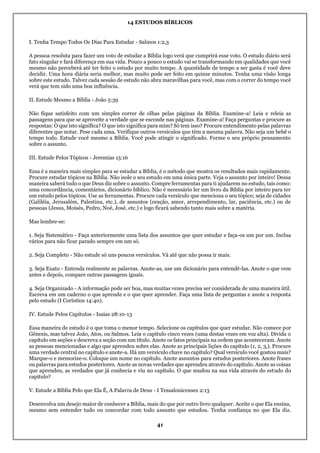 14 ESTUDOS BÍBLICOS
41
I. Tenha Tempo Todos Os Dias Para Estudar - Salmos 1:2,3
A pessoa resoluta para fazer um voto de estudar a Bíblia logo verá que cumprirá esse voto. O estudo diário será
fato singular e fará diferença em sua vida. Pouco a pouco o estudo vai se transformando em qualidades que você
mesmo não perceberá até ter feito o estudo por muito tempo. A quantidade de tempo a ser gasta é você deve
decidir. Uma hora diária seria melhor, mas muito pode ser feito em quinze minutos. Tenha uma visão longa
sobre este estudo. Talvez cada sessão de estudo não abra maravilhas para você, mas com o correr do tempo você
verá que tem sido uma boa influência.
II. Estude Mesmo a Bíblia - João 5:39
Não fique satisfeito com um simples correr de olhas pelas páginas da Bíblia. Examine-a! Leia e releia as
passagens para que se aproveite a verdade que se esconde nas páginas. Examine-a! Faça perguntas e procure as
respostas: O que isto significa? O que isto significa para mim? Só tem isso? Procure entendimento pelas palavras
diferentes que notar. Pese cada uma. Verifique outros versículos que têm a mesma palavra. Não seja um bebê o
tempo todo. Estude você mesmo a Bíblia. Você pode atingir o significado. Forme o seu próprio pensamento
sobre o assunto.
III. Estude Pelos Tópicos - Jeremias 15:16
Essa é a maneira mais simples para se estudar a Bíblia, é o método que mostra os resultados mais rapidamente.
Procure estudar tópicos na Bíblia. Não isole o seu estudo em uma única parte. Veja o assunto por inteiro! Dessa
maneira saberá tudo o que Deus diz sobre o assunto. Compre ferramentas para ti ajudarem no estudo, tais como:
uma concordância, comentários, dicionário bíblico. Não é necessário ler um livro da Bíblia por inteiro para ter
um estudo pelos tópicos. Use as ferramentas. Procure cada versículo que menciona o seu tópico; seja de cidades
(Galiléia, Jerusalém, Palestina, etc.), de assuntos (oração, amor, arrependimento, lar, paciência, etc.) ou de
pessoas (Jesus, Moisés, Pedro, Noé, José, etc.) e logo ficará sabendo tanto mais sobre a matéria.
Mas lembre-se:
1. Seja Sistemático - Faça anteriormente uma lista dos assuntos que quer estudar e faça-os um por um. Inclua
vários para não ficar parado sempre em um só.
2. Seja Completo - Não estude só uns poucos versículos. Vá até que não possa ir mais.
3. Seja Exato - Entenda realmente as palavras. Anote-as, use um dicionário para entendê-las. Anote o que vem
antes e depois, compare outras passagens iguais.
4. Seja Organizado - A informação pode ser boa, mas muitas vezes precisa ser considerada de uma maneira útil.
Escreva em um caderno o que aprende e o que quer aprender. Faça uma lista de perguntas e anote a resposta
pelo estudo (I Coríntios 14:40).
IV. Estude Pelos Capítulos - Isaías 28:10-13
Essa maneira de estudo é o que toma o menor tempo. Selecione os capítulos que quer estudar. Não comece por
Gênesis, mas talvez João, Atos, ou Salmos. Leia o capítulo cinco vezes (uma destas vezes em voz alta). Divida o
capítulo em seções e descreva a seção com um título. Anote os fatos principais na ordem que aconteceram. Anote
as pessoas mencionadas e algo que aprendeu sobre elas. Anote as principais lições do capítulo (1, 2, 3,). Procure
uma verdade central no capítulo e anote-a. Há um versículo chave no capítulo? Qual versículo você gostou mais?
Marque-o e memorize-o. Coloque um nome no capítulo. Anote assuntos para estudos posteriores. Anote frases
ou palavras para estudos posteriores. Anote as novas verdades que aprendeu através do capítulo. Anote as coisas
que aprendeu, as verdades que já conhecia e viu no capítulo. O que mudou na sua vida através do estudo do
capítulo?
V. Estude a Bíblia Pelo que Ela É, A Palavra de Deus - I Tessalonicenses 2:13
Desenvolva um desejo maior de conhecer a Bíblia, mais do que por outro livro qualquer. Aceite o que Ela ensina,
mesmo sem entender tudo ou concordar com todo assunto que estudou. Tenha confiança no que Ela diz.
 