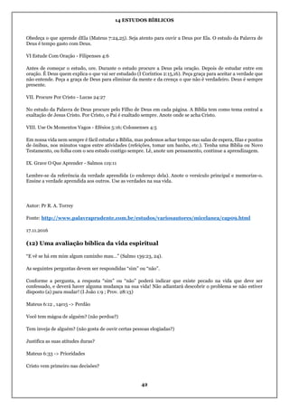 14 ESTUDOS BÍBLICOS
42
Obedeça o que aprende dEla (Mateus 7:24,25). Seja atento para ouvir a Deus por Ela. O estudo da Palavra de
Deus é tempo gasto com Deus.
VI Estude Com Oração - Filipenses 4:6
Antes de começar o estudo, ore. Durante o estudo procure a Deus pela oração. Depois de estudar entre em
oração. É Deus quem explica o que vai ser estudado (I Coríntios 2:15,16). Peça graça para aceitar a verdade que
não entende. Peça a graça de Deus para eliminar da mente e da crença o que não é verdadeiro. Deus é sempre
presente.
VII. Procure Por Cristo - Lucas 24:27
No estudo da Palavra de Deus procure pelo Filho de Deus em cada página. A Bíblia tem como tema central a
exaltação de Jesus Cristo. Por Cristo, o Pai é exaltado sempre. Anote onde se acha Cristo.
VIII. Use Os Momentos Vagos - Efésios 5:16; Colossenses 4:5
Em nossa vida nem sempre é fácil estudar a Bíblia, mas podemos achar tempo nas salas de espera, filas e pontos
de ônibus, nos minutos vagos entre atividades (refeições, tomar um banho, etc.). Tenha uma Bíblia ou Novo
Testamento, ou folha com o seu estudo contigo sempre. Lê, anote um pensamento, continue a aprendizagem.
IX. Grave O Que Aprender - Salmos 119:11
Lembre-se da referência da verdade aprendida (o endereço dela). Anote o versículo principal e memorize-o.
Ensine a verdade aprendida aos outros. Use as verdades na sua vida.
Autor: Pr R. A. Torrey
Fonte: http://www.palavraprudente.com.br/estudos/variosautores/micelanea/cap09.html
17.11.2016
(12) Uma avaliação bíblica da vida espiritual
“E vê se há em mim algum caminho mau…” (Salmo 139:23, 24).
As seguintes perguntas devem ser respondidas “sim” ou “não”.
Conforme a pergunta, a resposta “sim” ou “não” poderá indicar que existe pecado na vida que deve ser
confessado, e deverá haver alguma mudança na sua vida! Não adiantará descobrir o problema se não estiver
disposto (a) para mudar! (I João 1:9 ; Prov. 28:13)
Mateus 6:12 , 14e15 -> Perdão
Você tem mágoa de alguém? (não perdoa?)
Tem inveja de alguém? (não gosta de ouvir certas pessoas elogiadas?)
Justifica as suas atitudes duras?
Mateus 6:33 -> Prioridades
Cristo vem primeiro nas decisões?
 