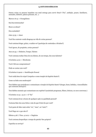 14 ESTUDOS BÍBLICOS
43
Outras coisas ou pessoas impedem sua total entrega para servir Deus? (“Eu”, ambição, prazer, familiares,
amizades, dinheiro, planos pessoais, etc…)
Marcos 16:15 -> Evangelismo
Sou boa testemunha?
Busco as almas?
Dou escândalo?
João 13:35 -> Amor
Você fica contente vendo desgraça na vida de certas pessoas?
Você costuma brigar, gritar, e exaltar-se? (participa de contendas e divisões?)
Você ignora, de propósito, certas pessoas?
Atos 20:35 -> Dinheiro, Tempo, Talento
Você costuma roubar Deus do seu dízimo, do seu tempo, dos seus talentos?
I Coríntios 4:1e2 -> Mordomia
Você é fiel aos compromissos?
Pode-se contar com você?
I Coríntios 6:19e20 -> Santificação Pessoal
Você cuida bem do corpo? (respeita-o como templo do Espírito Santo?)
Come ou bebe sem moderação?
Tem hábitos que prejudicam e contaminam o templo do Espírito Santo? (drogas, fumo, bebidas, e imoralidades
que contraem doenças?)
Tem hábitos mentais que contaminam seu espírito? (assistindo programas, filmes, leituras, ou ouve conversas.)
I Coríntios 10:31 ; 15:10 -> O “Eu”
Você costuma levar a honra de qualquer ação ou qualidade pessoal?
Costuma falar dos seus feitos e não do que Cristo fez por você?
Você gosta de falar mais sobre “eu”, “meu”, ou “mim”?
Você finge ser o que não é?
Efésios 4:28 ; I Tess. 4:11e12 -> Negócios
Você costuma desperdiçar o tempo do patrão? Seu próprio?
Capricha no serviço?
 
