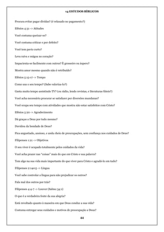 14 ESTUDOS BÍBLICOS
44
Procura evitar pagar dívidas? (é relaxado no pagamento?)
Efésios 4:31 -> Atitudes
Você costuma queixar-se?
Você costuma criticar e por defeito?
Você tem pavio curto?
Leva raiva e mágoa no coração?
Impacienta-se facilmente com outros? È grosseiro ou áspero?
Mostra amor mesmo quando não é retribuído?
Efésios 5:15-17 -> Tempo
Como usa o seu tempo? (Sabe valoriza-lo?)
Gasta muito tempo assistindo TV? (ou rádio, lendo revistas, e literaturas fúteis?)
Você acha necessário procurar se satisfazer por diversões mundanas?
Você ocupa seu tempo com atividades que mostra não estar satisfeitos com Cristo?
Efésios 5:20 -> Agradecimento
Dá graças a Deus por tudo mesmo?
Duvidou da bondade de Deus?
Fica angustiado, ansioso, e anda cheio de preocupações, sem confiança nos cuidados de Deus?
Filipenses 1:21 -> Objetivos
O seu viver é ocupado totalmente pelos cuidados da vida?
Você acha prazer nas “coisas” mais do que em Cristo e sua palavra?
Tem algo na sua vida mais importante do que viver para Cristo e agradá-lo em tudo?
Filipenses 2:14e15 -> Língua
Você sabe controlar a língua para não prejudicar os outros?
Fala mal dos outros por trás?
Filipenses 4:4-7 -> Louvor (Salmo 34:1)
O que é a verdadeira fonte da sua alegria?
Está revoltado quanto à maneira em que Deus conduz a sua vida?
Costuma entregar seus cuidados e motivos de preocupação a Deus?
 