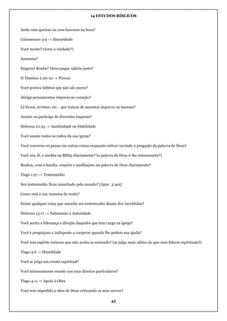 14 ESTUDOS BÍBLICOS
45
Anda com queixas ou com louvores na boca?
Colossenses 3:9 -> Sinceridade
Você mente? (torce a verdade?)
Aumenta?
Engana? Rouba? Deixa pagar salário justo?
II Timóteo 2:20-22 -> Pureza
Você pratica hábitos que não são puros?
Abriga pensamentos impuros no coração?
Lê livros, revistas, etc… que tratam de assuntos impuros ou imorais?
Assiste ou participa de diversões impuras?
Hebreus 10:25 -> Assiduidade ou Didelidade
Você assiste todos os cultos da sua igreja?
Você conversa ou pensa em outras coisas enquanto estiver ouvindo a pregação da palavra de Deus?
Você ora, lê, e medita na Bíblia diariamente? (a palavra de Deus é-lhe interessante?)
Realiza, com a família, orações e meditações na palavra de Deus diariamente?
Tiago 1:27 -> Testemunho
Seu testemunho ficou manchado pelo mundo? (Apoc. 3:4e5)
Como está a sua maneira de vestir?
Existe qualquer coisa que manche seu testemunho diante dos incrédulos?
Hebreus 13:17 -> Submissão à Autoridade
Você aceita a liderança e direção daqueles que tem cargo na igreja?
Você é preguiçoso e indisposto a cooperar quando lhe pedem sua ajuda?
Você tem espírito teimoso que não aceita se ensinado? (se julga mais sábios do que seus líderes espirituais?)
Tiago 4:6 -> Humildade
Você se julga um crente espiritual?
Você teimosamente ensiste nos seus direitos particulares?
Tiago 4:11 -> Apoio à Obra
Você tem impedido a obra de Deus criticando os seus servos?
 