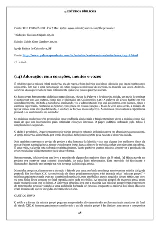 14 ESTUDOS BÍBLICOS
48
Fonte: THE PERSUADER , Fev ! Mar, 1989 - www.ministryserver.com/thepersuader
Tradução: Gustavo Stapait, 05/01
Edição: Calvin Gene Gardner, 05/01
Igreja Batista de Catanduva, SP
Fonte: http://www.palavraprudente.com.br/estudos/variosautores/micelanea/cap18.html
17.11.2016
(14) Adoração: com corações, mentes e vozes
É evidente que a música cristã moderna, via de regra, é bem inferior aos hinos clássicos que eram escritos 200
anos atrás. Isto não é uma reclamação do estilo no qual as músicas são escritas, na maioria das vezes. Ao invés,
as letras são o que revelam mais nitidamente quão feio nossos padrões caíram.
Os hinos eram ferramentas didáticas maravilhosas, cheias da Palavra e de doutrina sólida, um meio de ensinar
e admoestar uns aos outros, como nos é ordenado em Colossenses 3.16 [A palavra de Cristo habite em vós
abundantemente, em toda a sabedoria, ensinando-vos e admoestando-vos uns aos outros, com salmos, hinos e
cânticos espirituais, cantando ao Senhor com graça em vosso coração.]. Mais de cem anos atrás, a música de
igreja tomou uma direção diferente, e seu foco se tornou mais subjetivo. As músicas enfatizaram a experiência
pessoal e os sentimentos do adorador.
Os músicos modernos têm promovido essa tendência ainda mais e freqüentemente vêem a música como não
mais do que um instrumento para estimular emoções intensas. O papel didático ordenado pela Bíblia é
simplesmente esquecido.
O efeito é previsível. O que semeamos por várias gerações estamos colhendo agora em abundância assustadora.
A igreja moderna, alimentada por letras insípidas, tem pouco apetite pela Palavra e doutrina sólida.
Nós também corremos o perigo de perder a rica herança da hinódia visto que alguns dos melhores hinos da
nossa fé caem na negligência, sendo trocados por letras banais dentro de melodiazinhas que não saem da cabeça.
É uma crise, e a igreja está sofrendo espiritualmente. Tanto pastores quanto músicos devem ver a gravidade da
crise e trabalhar diligentemente para uma reforma.
Recentemente, colaborei em um livro a respeito de alguns dos maiores hinos da fé cristã. [1] Minha tarefa no
projeto era escrever uma sinopse doutrinária de cada hino selecionado. Este exercício foi fascinante e
iluminador, fazendo-me imergir na rica herança da hinologia cristã.
Na minha pesquisa, chamou-me a atenção o fato de que uma profunda mudança aconteceu na música da igreja
perto do fim do século XIX. A composição de hinos praticamente parou e foi trocada pelas “músicas gospel” –
músicas geralmente mais leves no conteúdo doutrinário, com estribilhos curtos seguidos de um refrão, um coro
ou uma linha lírica comum no final repetida após cada estribilho. As músicas gospel, de maneira geral, eram
mais evangelísticas que os hinos. A diferença principal era que a maioria das músicas gospel eram expressões
de testemunho pessoal visando a uma audiência formada de pessoas, enquanto a maioria dos hinos clássicos
eram músicas de louvor dirigidas diretamente a Deus.
CÂNTICO NOVO
O estilo e a forma da música gospel pegaram emprestados diretamente dos estilos musicais populares do final
do século XIX. O homem geralmente considerado o pai da música gospel é Ira Sankey, um cantor e compositor
 