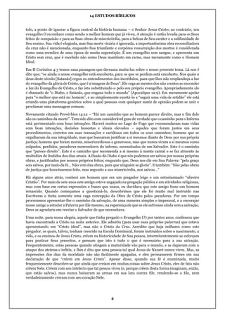 14 ESTUDOS BÍBLICOS
4
tolo, a ponto de ignorar a figura central da história humana – o Senhor Jesus Cristo; ao contrário, seu
evangelho O reconhece como sendo o melhor homem que já viveu. A atenção é então levada para os Seus
feitos de compaixão e para as Suas obras de misericórdia, para a beleza de Seu caráter e a sublimidade de
Seu ensino. Sua vida é elogiada, mas Sua morte vicária é ignorada, a importantíssima obra reconciliadora
da cruz não é mencionada, enquanto Sua triunfante e corpórea ressurreição dos mortos é considerada
como uma crendice de uma época de muita superstição. É um evangelho sem sangue, e apresenta um
Cristo sem cruz, que é recebido não como Deus manifesto em carne, mas meramente como o Homem
Ideal.
Em II Coríntios 4:3 temos uma passagem que derrama muita luz sobre o nosso presente tema. Lá nos é
dito que: “se ainda o nosso evangelho está encoberto, para os que se perdem está encoberto. Nos quais o
deus deste século [Satanás] cegou os entendimentos dos incrédulos, para que lhes não resplandeça a luz
do evangelho da glória de Cristo, que é a imagem de Deus”. Ele cega as mentes dos não crentes ao esconder
a luz do Evangelho de Cristo, e faz isto substituindo-o pelo seu próprio evangelho. Apropriadamente ele
é chamado de “o Diabo, e Satanás, que engana todo o mundo” (Apocalipse 12:9). Em meramente apelar
para “o melhor que está no homem”, e ao simplesmente exortá-lo a “seguir uma vida de retidão” ele está
criando uma plataforma genérica sobre a qual pessoas com qualquer matiz de opinião podem se unir e
proclamar uma mensagem comum.
Novamente citando Provérbios 14:12 – “Há um caminho que ao homem parece direito, mas o fim dele
são os caminhos da morte”. Tem sido dito com considerável grau de verdade que o caminho para o Inferno
está pavimentado com boas intenções. Haverá muitos no Lago de Fogo que recomendaram suas vidas
com boas intenções, decisões honestas e ideais elevados – aqueles que foram justos em seus
procedimentos, corretos em suas transações e caridosos em todos os seus caminhos; homens que se
orgulharam da sua integridade, mas que buscaram justificar a si mesmos diante de Deus por sua própria
justiça; homens que foram morais, misericordiosos e generosos, mas que nunca viram a si mesmos como
culpados, perdidos, pecadores merecedores do inferno, necessitados de um Salvador. Este é o caminho
que “parece direito”. Este é o caminho que recomenda a si mesmo à mente carnal e se faz atraente às
multidões de iludidos dos dias atuais. A Ilusão do Diabo é que nós podemos ser salvos por nossas próprias
obras, e justificados por nossos próprios feitos; enquanto que, Deus nos diz em Sua Palavra: “pela graça
sois salvos, por meio da fé… Não vem das obras, para que ninguém se glorie”. E também: “Não pelas obras
de justiça que houvéssemos feito, mas segundo a sua misericórdia, nos salvou…”
Há alguns anos atrás, conheci um homem que era um pregador leigo e um entusiasmado “obreiro
Cristão”. Por mais de sete anos este amigo esteve engajado na pregação pública e em atividades religiosas,
mas com base em certas expressões e frases que usava, eu duvidava que este amigo fosse um homem
renascido. Quando começamos a questioná-lo, descobrimos que ele foi muito mal instruído nas
Escrituras e tinha somente uma vaga concepção da Obra de Cristo pelos pecadores. Por um tempo
procuramos apresentar-lhe o caminho da salvação, de uma maneira simples e impessoal, e a encorajar
nosso amigo a estudar a Palavra por Ele mesmo, na esperança de que se ele estivesse ainda sem a salvação,
Deus se agradaria em revelar o Salvador de que necessitava.
Uma noite, para nossa alegria, aquele que tinha pregado o Evangelho (?) por tantos anos, confessou que
havia encontrado a Cristo na noite anterior. Ele admitiu (para usar suas próprias palavras) que estava
apresentando um “Cristo ideal”, mas não o Cristo da Cruz. Acredito que haja milhares como este
pregador, os quais, talvez, tenham crescido na Escola Dominical, foram instruídos sobre o nascimento, a
vida, e os ensinos de Jesus Cristo, crêem na historicidade de Sua pessoa, intermitentemente se esforçam
para praticar Seus preceitos, e pensam que isto é tudo o que é necessário para a sua salvação.
Frequentemente, estas pessoas quando atingem a maturidade vão para o mundo, e se deparam com o
ataque dos ateístas e infiéis, e lhes é dito que uma pessoa tal qual Jesus de Nazaré nunca viveu. Mas, as
impressões dos dias da mocidade não são facilmente apagadas, e eles permanecem firmes em sua
declaração de que “crêem em Jesus Cristo”. Apesar disso, quando sua fé é examinada, muito
frequentemente descobre-se que ainda que creiam em muitas coisas sobre Jesus Cristo, eles de fato não
crêem Nele. Crêem com seu intelecto que tal pessoa viveu (e, porque crêem desta forma imaginam, então,
que estão salvos), mas nunca baixaram as armas em sua luta contra Ele, rendendo-se a Ele, nem
verdadeiramente creram com seu coração Nele.
 