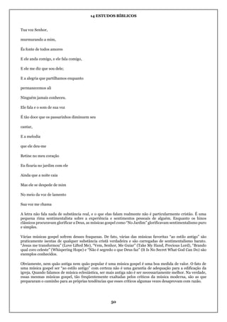14 ESTUDOS BÍBLICOS
50
Tua voz Senhor,
murmurando a mim,
És fonte de todos amores
E ele anda comigo, e ele fala comigo,
E ele me diz que sou dele;
E a alegria que partilhamos enquanto
permanecemos ali
Ninguém jamais conheceu.
Ele fala e o som de sua voz
É tão doce que os passarinhos diminuem seu
cantar,
E a melodia
que ele deu-me
Retine no meu coração
Eu ficaria no jardim com ele
Ainda que a noite caia
Mas ele se despede de mim
No meio da voz de lamento
Sua voz me chama
A letra não fala nada de substância real, e o que elas falam realmente não é particularmente cristão. É uma
pequena rima sentimentalista sobre a experiência e sentimentos pessoais de alguém. Enquanto os hinos
clássicos procuravam glorificar a Deus, as músicas gospel como “No Jardim” glorificavam sentimentalismo puro
e simples.
Várias músicas gospel sofrem desses fraquezas. De fato, várias das músicas favoritas “ao estilo antigo” são
praticamente isentas de qualquer substância cristã verdadeira e são carregadas de sentimentalismo barato.
“Jesus me transformou” (Love Lifted Me), “Vem, Senhor, Me Guiar” (Take My Hand, Precious Lord), “Brando
qual coro celeste” (Whispering Hope) e “Não é segredo o que Deus faz” (It Is No Secret What God Can Do) são
exemplos conhecidos.
Obviamente, nem quão antiga nem quão popular é uma música gospel é uma boa medida de valor. O fato de
uma música gospel ser “ao estilo antigo” com certeza não é uma garantia de adequação para a edificação da
igreja. Quando falamos de música eclesiástica, ser mais antiga não é ser necessariamente melhor. Na verdade,
essas mesmas músicas gospel, tão freqüentemente exaltadas pelos críticos da música moderna, são as que
prepararam o caminho para as próprias tendências que esses críticos algumas vezes desaprovam com razão.
 