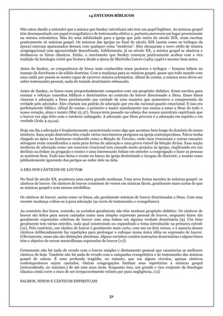 14 ESTUDOS BÍBLICOS
51
Não estou dando a entender que a música que Sankey introduziu não tem um papel legítimo. As músicas gospel
têm desempenhado um papel evangelístico e de testemunho efetivo e, portanto,merecem um lugar proeminente
na música eclesiástica. Mas foi uma infelicidade para a igreja que pelo início do século XIX, eram escritas
praticamente só músicas gospel. Os músicos das igrejas no final do século XIX (assim como os teólogos da
época) estavam apaixonados demais com qualquer coisa “moderna”. Eles abraçaram o novo estilo de música
congregacional com agressividade desenfreada. Infelizmente, já no século XX, a música gospel se alastrou e
desbancou os hinos clássicos. Então, o movimento que Sankey começou praticamente acabou com a rica
tradição da hinologia cristã que brotava desde a época de Martinho Lutero (1483-1546) e mesmo bem antes.
Antes de Sankey, os compositores de hinos mais conhecidos eram pastores e teólogos – homens hábeis no
manejo da Escrituras e da sólida doutrina. Com a mudança para as músicas gospel, quase que todo mundo com
uma caída por poesia se sentiu capaz de escrever música eclesiástica. Afinal de contas, a música nova devia ser
sobre testemunho pessoal, nada de tratado doutrinário rebuscado.
Antes de Sankey, os hinos eram propositadamente compostos com um propósito didático. Eram escritos para
ensinar e reforçar conceitos bíblicos e doutrinários no contexto do louvor direcionado a Deus. Esses hinos
visavam à adoração a Deus proclamando sua verdade de uma maneira que aumentava a compreensão da
verdade pelo adorador. Eles criaram um padrão de adoração que era tão racional quanto emocional. E isso era
perfeitamente bíblico. Afinal de contas, o primeiro e maior mandamento nos ensina a amar a Deus do todo o
nosso coração, alma e mente (Mat 22.37). Nunca teria passado na cabeça dos nossos ancestrais espirituais que
o louvor era algo feito com o intelecto subjugado. A adoração que Deus procura é a adoração em espírito e em
verdade (João 4.23,24).
Hoje em dia a adoração é freqüentemente caracterizada como algo que acontece bem longe do domínio do nosso
intelecto. Essa noção destrutiva têm criado vários movimentos perigosos na igreja contemporânea. Talvez tenha
chegado ao ápice no fenômeno conhecido como a Bênção de Toronto, onde risos irracionais e outras emoções
selvagens eram considerados a mais pura forma de adoração e uma prova visível da bênção divina. Essa noção
moderna de adoração como um exercício irracional tem causado muito prejuízo às igrejas, implicando em um
declínio na ênfase na pregação e ensino e uma interessante ênfase em entreter a congregação e fazer as pessoas
se sentirem bem. Tudo isso deixa o crente no banco da igreja destreinado e incapaz de discernir, e muitas vezes
jubilantemente ignorante dos perigos ao redor dele ou dela.
A ERA DOS CÂNTICOS DE LOUVOR
No final do século XX, aconteceu uma outra grande mudança. Uma nova forma sucedeu às músicas gospel: os
cânticos de louvor. Os cânticos de louvor consistem de versos em músicas fáceis, geralmente mais curtas do que
as músicas gospel e com menos estribilhos.
Os cânticos de louvor, assim como os hinos, são geralmente músicas de louvor direcionadas a Deus. Com essa
recente mudança voltou-se à pura adoração (ao invés de testemunho e evangelismo).
Ao contrário dos hinos, contudo, os corinhos geralmente não têm nenhum propósito didático. Os cânticos de
louvor são feitos para serem cantados como uma simples expressão pessoal de louvor, enquanto hinos são
geralmente expressões coletivas de louvor com uma ênfase em alguma verdade doutrinária [9]. Um hino
geralmente tem várias estrofes, cada qual construindo ou expandindo o tema introduzido na primeira estrofe
[10]. Pelo contrário, um cântico de louvor é geralmente mais curto, com um ou dois versos, e a maioria desses
cânticos deliberadamente faz repetições para prolongar o enfoque numa única idéia ou expressão de louvor.
(Obviamente, essas não são distinções absolutas. Alguns corinhos contêm instruções doutrinárias e alguns hinos
têm o objetivo de serem maravilhosas expressões de louvor [11])
Certamente não há nada de errado com o louvor simples e diretamente pessoal que caracteriza os melhores
cânticos de hoje. Também não há nada de errado com a campanha evangelística e de testemunho das músicas
gospel de ontem. É uma profunda tragédia, no entanto, que em alguns círculos, apenas cânticos
contemporâneos sejam cantados. Outras congregações limitam seus repertórios a músicas gospel
[retrocedendo, no máximo,] de até cem anos atrás. Enquanto isso, um grande e rico conjunto da hinologia
clássica cristã corre o risco de ser irreparavelmente extinto por pura negligência. [12]
SALMOS, HINOS E CÂNTICOS ESPIRITUAIS
 