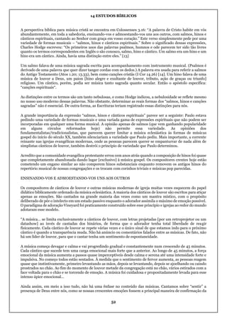 14 ESTUDOS BÍBLICOS
52
A perspectiva bíblica para música cristã se encontra em Colossenses 3.16: “A palavra de Cristo habite em vós
abundantemente, em toda a sabedoria, ensinando-vos e admoestando-vos uns aos outros, com salmos, hinos e
cânticos espirituais, cantando ao Senhor com graça em vosso coração.” Este verso simplesmente pede por uma
variedade de formas musicais – “salmos, hinos e cânticos espirituais.” Sobre o significado dessas expressões,
Charles Hodge escreveu: “Os primeiros usos das palavras psalmos, humnos e ode parecem ter sido tão livres
quanto os termos correspondentes em Inglês o são conosco, salmo, hino e cântico. Um salmo era um hino e um
hino era um cântico. Ainda, havia uma distinção entre eles.” [13]
Um salmo falava de uma música sagrada escrita para acompanhamento com instrumento musical. (Psalmos é
derivado de uma palavra que quer dizer tanger cordas com os dedos.) A palavra era usada para referir a salmos
do Antigo Testamento (Atos 1.20; 13.33), bem como canções cristãs (I Cor 14.26) [14]. Um hino falava de uma
música de louvor a Deus, um paion [hino alegre e exultante de louvor, tributo, ação de graças ou triunfo]
religioso. Um cântico, porém, podia ser música tanto sagrada quanto secular. Então o apóstolo especifica:
“canções espirituais“.
As distinções entre os termos são um tanto nebulosas, e como Hodge indicou, a nebulosidade se reflete mesmo
no nosso uso moderno dessas palavras. Não obstante, determinar as reais formas dos “salmos, hinos e canções
sagradas” não é essencial. De outra forma, as Escrituras teriam registrado essas distinções para nós.
A grande importância da expressão “salmos, hinos e cânticos espirituais” parece ser a seguinte: Paulo estava
pedindo uma variedade de formas musicais e uma variada gama de expressões espirituais que não podem ser
incorporadas em qualquer uma forma musical. A opinião apenas de salmos (que vem ganhando popularidade
em alguns círculos reformados hoje) não permite essa variedade. As opiniões dos
fundamentalistas/tradicionalistas, que parecem querer limitar a música eclesiástica às formas de músicas
gospel do início do século XX, também silenciariam a variedade que Paulo pediu. Mais importante, a corrente
reinante nas igrejas evangélicas modernas, onde as pessoas parecem querer se empanturrar de nada além de
simplistas cânticos de louvor, também destrói o princípio de variedade que Paulo determinou.
Acredito que a comunidade evangélica protestante errou cem anos atrás quando a composição de hinos foi quase
que completamente abandonada dando lugar [exclusivo] à música gospel. Os compositores crentes hoje estão
cometendo um engano similar ao não comporem hinos substanciais enquanto removem os antigos hinos do
repertório musical de nossas congregações e os trocam com corinhos triviais e músicas pop parecidas.
ENSINANDO-VOS E ADMOESTANDO-VOS UNS AOS OUTROS
Os compositores de cânticos de louvor e outras músicas modernas de igreja muitas vezes esquecem do papel
didático biblicamente ordenado da música eclesiástica. A maioria dos cânticos de louvor são escritos para atiçar
apenas as emoções. São cantados na grande maioria das vezes como um mantra místico, com o propósito
deliberado de pôr o intelecto em um estado passivo enquanto o adorador assimila o máximo de emoção possível.
O paradigma de adoração Vineyard foi praticamente construído sobre esse princípio e igrejas ao redor do mundo
adotaram esse modelo.
“A música… se limita exclusivamente a cânticos de louvor, com letras projetadas [por um retroprojetor ou um
datashow] ao invés de cantadas dos hinários, de forma que o adorador tenha total liberdade de reagir
fisicamente. Cada cântico de louvor se repete várias vezes e o único sinal de que estamos indo para o próximo
cântico é quando a transparência muda. Não há anúncio ou comentários falados entre as músicas. De fato, não
há um líder de louvor, para que o cantar tenha um sentimento de espontaneidade.
A música começa devagar e calma e vai progredindo gradual e constantemente num crescendo de 45 minutos.
Cada cântico que sucede tem uma carga emocional mais forte que a anterior. Ao longo de 45 minutos, a força
emocional da música aumenta a passos quase imperceptíveis desde calma e serena até uma intensidade forte e
impulsiva. No começo todos estão sentados. À medida que o sentimento de fervor aumenta, as pessoas reagem
quase que instintivamente, primeiro levantando as mãos, depois se levantando, depois se ajoelhando ou caindo
prostrados no chão. Ao fim do momento de louvor metade da congregação está no chão, vários estirados com a
face voltada para o chão e se torcendo de emoção. A música foi cuidadosa e propositadamente levada para esse
intenso ápice emocional…
Ainda assim, em meio a isso tudo, não há uma ênfase no conteúdo das músicas. Cantamos sobre “sentir” a
presença de Deus entre nós, como se nossas crescentes emoções fossem a principal maneira de confirmação da
 