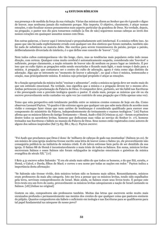 14 ESTUDOS BÍBLICOS
53
sua presença e de medida da força da sua visitação. Várias das músicas dizem ao Senhor que ele é grande e digno
de louvor, mas nenhuma jamais diz realmente porque. Não importa. O objetivo, claramente, é atiçar nossas
emoções, e não focalizar nossos pensamentos num aspecto particular da grandeza de Deus. Na verdade, depois,
na pregação, o pastor nos diz para tomarmos cuidado [a fim de não] seguirmos nossas cabeças ao invés dos
nossos corações em quaisquer assuntos nossos com Deus.
Em outras palavras, o louvor aqui é intencional e propositadamente anti-intelectual. E a música reflete isso. Ao
passo que não há nada explicitamente errado com qualquer um dos cânticos que foram cantados, também não
há nada de substância na maioria deles. São escritos para serem transmissores da paixão, porque a paixão,
deliberadamente divorciada do intelecto, é o que define esse conceito de ‘louvor’.” [15]
Nem todos cultos contemporâneos vão tão longe, claro, mas as tendências mais populares estão indo nessa
direção, com certeza. Qualquer coisa muito cerebral é automaticamente suspeita, considerada não ‘louvável’ o
suficiente, porque claramente, a noção reinante de louvor não dá nenhum ou pouco lugar ao intelecto. É por
isso que no culto típico as pregações estão sendo encurtadas e ficando mais light, e mais tempo é dado para a
música. A pregação, que costumava ser o centro do culto de adoração, agora é vista como algo distinto da
adoração. Algo que se intromete no “momento de louvor e adoração”, no qual o foco é música, testemunho e
oração, mas principalmente música. E música cujo principal propósito é atiçar as emoções.
Se a função apropriada da música inclui “ensinar e admoestar”, então a música na igreja deve ser muito mais do
que um estímulo emocional. Na verdade, isso significa que a música e a pregação devem ter o mesmo alvo.
Ambas pertencem à proclamação da Palavra de Deus. O compositor deve, portanto, ser tão hábil nas Escrituras
e tão preocupado com a precisão teológica quanto o pastor. E ainda mais, porque as músicas que ele ou ela
escreve provavelmente serão cantadas vez após vez (ao contrário de uma pregação que é feita apenas uma vez).
Temo que esta perspectiva está totalmente perdida entre os músicos crentes comuns de hoje em dia. Como
observou Leonard Payton, “O quadro é tão extremo agora que qualquer um que sabe meia dúzia de acordes num
violão e consegue fazer rimas que nem cartões de lembranças é considerado qualificado para exercer esse
componente do ministério da Palavra, independentemente do treinamento e exames teológicos.” [16] Payton
afirma que os músicos líderes do Antigo Testamento – Hemã, Asafe e Etã (I Crônicas 15.19) – foram os primeiros
dentre todos os sacerdotes levitas, homens que dedicaram suas vidas ao serviço do Senhor (v. 17), homens
treinados nas Escrituras e hábeis no manejo da Palavra de Deus. Seus nomes estão registrados como autores de
alguns dos salmos inspirados (Sal 73-83; 88.1; 89.1). Payton escreve:
“Foi Asafe que proclamou que Deus é dono ‘de ‘milhares de cabeças de gado nas montanhas’ (Salmos 50.10). Se
um músico de uma igreja moderna tivesse escrito uma letra de louvor como o Salmo 50, ele provavelmente não
conseguiria publicá-la na indústria de música cristã. E ele talvez estivesse bem perto de ser demitido da sua
igreja. O Salmo 88 de Hemã é incontestavelmente o mais triste de todos os Salmos. Em suma, músicos levitas
escreveram Salmos e esses Salmos não foram subjugados às exigências emocionais e gnósticas da música
evangélica do século XX.” [17]
I Reis 4.31 escreve sobre Salomão: “E era ele ainda mais sábio do que todos os homens, e do que Etã, ezraíta, e
Hemã, e Calcol, e Darda, filhos de Maol; e correu o seu nome por todas as nações em redor.” Payton indica a
importância desta afirmação:
“Se Salomão não tivesse vivido, dois músicos teriam sido os homens mais sábios. Resumidamente, músicos
eram professores da mais alta categoria. Isto me leva a pensar que os músicos levitas, tendo sido espalhados
pela terra, serviram comoprofessores de Israel. Mais ainda, os Salmos eram seus livros-texto. E porque este
livro-texto era um livro de canto, provavelmente os músicos levitas catequizaram a nação de Israel cantando os
Salmos. [18] [ênfase no original]
Gostem ou não, compositores são professores também. Muitas das letras que escrevem serão muito mais
enraizados profunda e permanentemente nas mentes dos crentes do que qualquer coisa que pastores ensinem
do púlpito. Quantos compositores são hábeis o suficiente em teologia e nas Escrituras para se qualificarem para
tal papel fundamental na catequese do nosso povo?
 