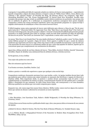 14 ESTUDOS BÍBLICOS
54
A pergunta é respondida pela falta de expressão achada nos cânticos de louvor mais populares – especialmente
quando comparados a alguns dos hinos clássicos. Compare a letra de “Brilha Jesus” (Shine, Jesus, Shine) com
“Adorem o Rei, glorioso Senhor” (O Worship the King, All Glorious Above). Ou comparem “Algo Belo”
(Something Beautiful) com “Oh, Fronte Ensangüentada” (O Sacred Head Now Wounded). Escolho estes
exemplos não porque vejo algo errado ou antibíblico nestes cânticos modernos em particular, mas porque eles
são os melhores do gênero. Se o melhorque os compositores modernos conseguem fazer parece insípido
comparado à música dos nossos ancestrais espirituais, talvez seja apropriado perguntar se a igreja de hoje é
culpada coletivamente de amaldiçoar a Deus com nossos louvores fracos.
É difícil imaginar numa outra expressão de louvor mais deficiente para oferecer a Deus do que “Pai de amor
gosto tanto de ti ” (Heavenly Father We Appreciate You). Mas “Meu Deus é um Grande Deus” (Our God is an
Awesome God) chega perto. Em parte porque o adjetivo ‘awesome‘ [tremendo] foi pilhado pela presente geração
tornando-o no elogio preferido para todas as ocasiões, usado em tudo deste manobras de skate até piercings.
Na boca de um jovem “Our God is an Awesome God” é equivalente a cantar sobre como Deus é “massa”.
Ao menos “Meu Deus é um Grande Deus” faz uma rápida referência à “sabedoria, poder e amor” de Deus, dando
razões bíblicas porquê ele é grande e digno de louvor. Neste aspecto é melhor do que o monte de cânticos
modernos que expressam um louvor vago a Deus mas nunca se dão ao trabalho de mencionar o que há nele que
o faz merecedor do nosso louvor (e é certamente melhor do que o outro tipo popular de cânticos, aqueles que se
concentram quase que completamente nos sentimentos do adorador).
Agora leia a última estrofe de um hino clássico de louvor, “Deus Sábio, Invisível, Perfeito, Imortal” (Immortal,
Invisible). Depois de detalhar uma substancial lista de atributos divinos, o letrista escreveu:
És Pai glorioso, és luz a brilhar
Teus anjos não podem teu rosto mirar
Mas nós entoamos aqui teu louvor
E as frontes curvamos, humildes, Senhor. [19]
Ambos a poesia e o sentido são superiores a quase que qualquer coisa escrita hoje.
Compositores modernos claramente precisam levar suas tarefas a sério. As igrejas também devem fazer tudo
que puderem para cultivar músicos que sejam treinados no manuseio das Escrituras e capazes de discernir a
doutrina sólida. Mais importante ainda, os pastores e anciãos devem acompanhar mais de perto e mais
cuidadosamente os ministérios de música na igreja, conscientemente fixando um alto padrão para o conteúdo
bíblico e doutrinário do que cantamos. Se estas coisas forem feitas, nós começaremos a ver uma dramática
diferença qualitativa na música que vem sendo composta para a igreja.
Enquanto isso, não vamos jogar fora nossos hinos clássicos. Melhor ainda, vamos reavivar alguns dos maiores
hinos que caíram em desuso e adicioná-los novamente ao nosso repertório.
Notas
1 John MacArthur, Joni Eareckson Tada, Robert e Bobbi Wolgemuth, O Worship the King (Wheaton, IL:
Crossway, 2000).
2 Vários hinos novos foram escritos e publicados desde 1940, claro, mas poucos deles se tornaram de uso comum
das igrejas.
3 Robert K. Brown e Mark R. Norton, The One Year Book of Hymns (Wheaton, IL: Tyndale House), 1995.
4 J. C. Pollock, Moody: A Biographical Portrait of the Pacesetter in Modern Mass Evangelism (New York:
MacMillan, 1963), 132-33.
 