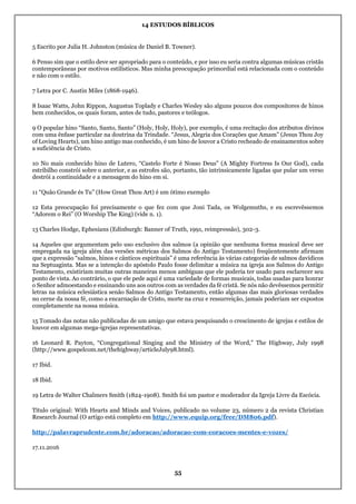 14 ESTUDOS BÍBLICOS
55
5 Escrito por Julia H. Johnston (música de Daniel B. Towner).
6 Penso sim que o estilo deve ser apropriado para o conteúdo, e por isso eu seria contra algumas músicas cristãs
contemporâneas por motivos estilísticos. Mas minha preocupação primordial está relacionada com o conteúdo
e não com o estilo.
7 Letra por C. Austin Miles (1868-1946).
8 Isaac Watts, John Rippon, Augustus Toplady e Charles Wesley são alguns poucos dos compositores de hinos
bem conhecidos, os quais foram, antes de tudo, pastores e teólogos.
9 O popular hino “Santo, Santo, Santo” (Holy, Holy, Holy), por exemplo, é uma recitação dos atributos divinos
com uma ênfase particular na doutrina da Trindade. “Jesus, Alegria dos Corações que Amam” (Jesus Thou Joy
of Loving Hearts), um hino antigo mas conhecido, é um hino de louvor a Cristo recheado de ensinamentos sobre
a suficiência de Cristo.
10 No mais conhecido hino de Lutero, “Castelo Forte é Nosso Deus” (A Mighty Fortress Is Our God), cada
estribilho constrói sobre o anterior, e as estrofes são, portanto, tão intrinsicamente ligadas que pular um verso
destrói a continuidade e a mensagem do hino em si.
11 “Quão Grande és Tu” (How Great Thou Art) é um ótimo exemplo
12 Esta preocupação foi precisamente o que fez com que Joni Tada, os Wolgemuths, e eu escrevêssemos
“Adorem o Rei” (O Worship The King) (vide n. 1).
13 Charles Hodge, Ephesians (Edinburgh: Banner of Truth, 1991, reimpressão), 302-3.
14 Aqueles que argumentam pelo uso exclusivo dos salmos (a opinião que nenhuma forma musical deve ser
empregada na igreja além das versões métricas dos Salmos do Antigo Testamento) freqüentemente afirmam
que a expressão “salmos, hinos e cânticos espirituais” é uma referência às várias categorias de salmos davídicos
na Septuaginta. Mas se a intenção do apóstolo Paulo fosse delimitar a música na igreja aos Salmos do Antigo
Testamento, existiriam muitas outras maneiras menos ambíguas que ele poderia ter usado para esclarecer seu
ponto de vista. Ao contrário, o que ele pede aqui é uma variedade de formas musicais, todas usadas para honrar
o Senhor admoestando e ensinando uns aos outros com as verdades da fé cristã. Se nós não devêssemos permitir
letras na música eclesiástica senão Salmos do Antigo Testamento, então algumas das mais gloriosas verdades
no cerne da nossa fé, como a encarnação de Cristo, morte na cruz e ressurreição, jamais poderiam ser expostos
completamente na nossa música.
15 Tomado das notas não publicadas de um amigo que estava pesquisando o crescimento de igrejas e estilos de
louvor em algumas mega-igrejas representativas.
16 Leonard R. Payton, “Congregational Singing and the Ministry of the Word,” The Highway, July 1998
(http://www.gospelcom.net/thehighway/articleJuly98.html).
17 Ibid.
18 Ibid.
19 Letra de Walter Chalmers Smith (1824-1908). Smith foi um pastor e moderador da Igreja Livre da Escócia.
Título original: With Hearts and Minds and Voices, publicado no volume 23, número 2 da revista Christian
Research Journal (O artigo está completo em http://www.equip.org/free/DM806.pdf).
http://palavraprudente.com.br/adoracao/adoracao-com-coracoes-mentes-e-vozes/
17.11.2016
 