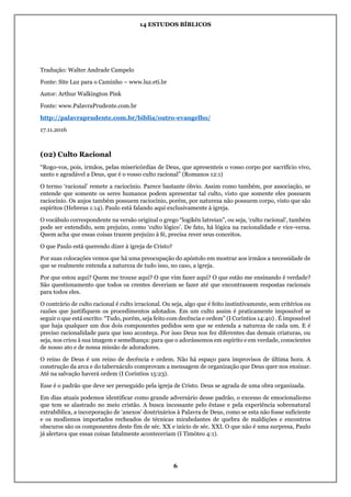 14 ESTUDOS BÍBLICOS
6
Tradução: Walter Andrade Campelo
Fonte: Site Luz para o Caminho – www.luz.eti.br
Autor: Arthur Walkington Pink
Fonte: www.PalavraPrudente.com.br
http://palavraprudente.com.br/biblia/outro-evangelho/
17.11.2016
(02) Culto Racional
“Rogo-vos, pois, irmãos, pelas misericórdias de Deus, que apresenteis o vosso corpo por sacrifício vivo,
santo e agradável a Deus, que é o vosso culto racional” (Romanos 12:1)
O termo ‘racional’ remete a raciocínio. Parece bastante óbvio. Assim como também, por associação, se
entende que somente os seres humanos podem apresentar tal culto, visto que somente eles possuem
raciocínio. Os anjos também possuem raciocínio, porém, por natureza não possuem corpo, visto que são
espíritos (Hebreus 1:14). Paulo está falando aqui exclusivamente à igreja.
O vocábulo correspondente na versão original o grego “logikên latreian”, ou seja, ‘culto racional’, também
pode ser entendido, sem prejuízo, como ‘culto lógico’. De fato, há lógica na racionalidade e vice-versa.
Quem acha que essas coisas trazem prejuízo à fé, precisa rever seus conceitos.
O que Paulo está querendo dizer à igreja de Cristo?
Por suas colocações vemos que há uma preocupação do apóstolo em mostrar aos irmãos a necessidade de
que se realmente entenda a natureza de tudo isso, no caso, a igreja.
Por que estou aqui? Quem me trouxe aqui? O que vim fazer aqui? O que estão me ensinando é verdade?
São questionamento que todos os crentes deveriam se fazer até que encontrassem respostas racionais
para todos eles.
O contrário de culto racional é culto irracional. Ou seja, algo que é feito instintivamente, sem critérios ou
razões que justifiquem os procedimentos adotados. Em um culto assim é praticamente impossível se
seguir o que está escrito: “Tudo, porém, seja feito com decência e ordem” (I Coríntios 14:40) . É impossível
que haja qualquer um dos dois componentes pedidos sem que se entenda a natureza de cada um. E é
preciso racionalidade para que isso aconteça. Por isso Deus nos fez diferentes das demais criaturas, ou
seja, nos criou à sua imagem e semelhança: para que o adorássemos em espírito e em verdade, conscientes
de nosso ato e de nossa missão de adoradores.
O reino de Deus é um reino de decência e ordem. Não há espaço para improvisos de última hora. A
construção da arca e do tabernáculo comprovam a mensagem de organização que Deus quer nos ensinar.
Até na salvação haverá ordem (I Coríntios 15:23).
Esse é o padrão que deve ser perseguido pela igreja de Cristo. Deus se agrada de uma obra organizada.
Em dias atuais podemos identificar como grande adversário desse padrão, o excesso de emocionalismo
que tem se alastrado no meio cristão. A busca incessante pelo êxtase e pela experiência sobrenatural
extrabíblica, a incorporação de ‘anexos’ doutrinários à Palavra de Deus, como se esta não fosse suficiente
e os modismos importados recheados de técnicas mirabolantes de quebra de maldições e encontros
obscuros são os componentes deste fim de séc. XX e início de séc. XXI. O que não é uma surpresa, Paulo
já alertava que essas coisas fatalmente aconteceriam (I Timóteo 4:1).
 