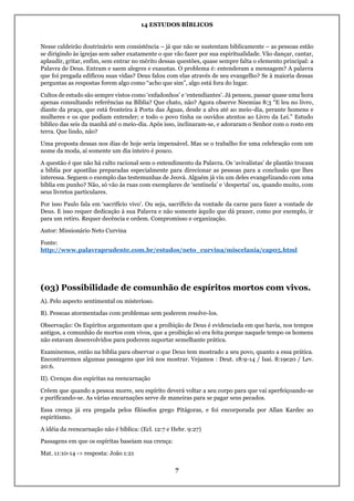 14 ESTUDOS BÍBLICOS
7
Nesse caldeirão doutrinário sem consistência – já que não se sustentam biblicamente – as pessoas estão
se dirigindo às igrejas sem saber exatamente o que vão fazer por sua espiritualidade. Vão dançar, cantar,
aplaudir, gritar, enfim, sem entrar no mérito dessas questões, quase sempre falta o elemento principal: a
Palavra de Deus. Entram e saem alegres e exaustas. O problema é: entenderam a mensagem? A palavra
que foi pregada edificou suas vidas? Deus falou com elas através de seu evangelho? Se à maioria dessas
perguntas as respostas forem algo como “acho que sim”, algo está fora do lugar.
Cultos de estudo são sempre vistos como ‘enfadonhos’ e ‘entendiantes’. Já pensou, passar quase uma hora
apenas consultando referências na Bíblia? Que chato, não? Agora observe Neemias 8:3 “E leu no livro,
diante da praça, que está fronteira à Porta das Águas, desde a alva até ao meio-dia, perante homens e
mulheres e os que podiam entender; e todo o povo tinha os ouvidos atentos ao Livro da Lei.” Estudo
bíblico das seis da manhã até o meio-dia. Após isso, inclinaram-se, e adoraram o Senhor com o rosto em
terra. Que lindo, não?
Uma proposta dessas nos dias de hoje seria impensável. Mas se o trabalho for uma celebração com um
nome da moda, aí somente um dia inteiro é pouco.
A questão é que não há culto racional sem o entendimento da Palavra. Os ‘avivalistas’ de plantão trocam
a bíblia por apostilas preparadas especialmente para direcionar as pessoas para a conclusão que lhes
interessa. Seguem o exemplo das testemunhas de Jeová. Alguém já viu um deles evangelizando com uma
bíblia em punho? Não, só vão às ruas com exemplares de ‘sentinela’ e ‘despertai’ ou, quando muito, com
seus livretos particulares.
Por isso Paulo fala em ‘sacrifício vivo’. Ou seja, sacrifício da vontade da carne para fazer a vontade de
Deus. E isso requer dedicação à sua Palavra e não somente àquilo que dá prazer, como por exemplo, ir
para um retiro. Requer decência e ordem. Compromisso e organização.
Autor: Missionário Neto Curvina
Fonte:
http://www.palavraprudente.com.br/estudos/neto_curvina/miscelania/cap05.html
(03) Possibilidade de comunhão de espíritos mortos com vivos.
A). Pelo aspecto sentimental ou misterioso.
B). Pessoas atormentadas com problemas sem poderem resolve-los.
Observação: Os Espíritos argumentam que a proibição de Deus é evidenciada em que havia, nos tempos
antigos, a comunhão de mortos com vivos, que a proibição só era feita porque naquele tempo os homens
não estavam desenvolvidos para poderem suportar semelhante prática.
Examinemos, então na bíblia para observar o que Deus tem mostrado a seu povo, quanto a essa prática.
Encontraremos algumas passagens que irá nos mostrar. Vejamos : Deut. 18:9-14 / Isai. 8:19e20 / Lev.
20:6.
II). Crenças dos espiritas na reencarnação
Crêem que quando a pessoa morre, seu espírito deverá voltar a seu corpo para que vai aperfeiçoando-se
e purificando-se. As várias encarnações serve de maneiras para se pagar seus pecados.
Essa crença já era pregada pelos filósofos grego Pitágoras, e foi encorporada por Allan Kardec ao
espiritismo.
A idéia da reencarnação não é bíblica: (Ecl. 12:7 e Hebr. 9:27)
Passagens em que os espíritas baseiam sua crença:
Mat. 11:10-14 -> resposta: João 1:21
 