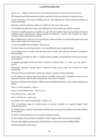 14 ESTUDOS BÍBLICOS
8
João 3:1-12 -> resposta: João 3:6 e Jó 1-12e13 (então sendo assim, só teria que nascer da carne)
III). Salvação (aperfeiçoamento pela evolução espiritual), através do sofrimento e pelas boas obras
Nunca encontramos esta crença na bíblia, para eles tudo dependem do mérito pessoal acumulado em
outras encarnações.
Salvação é somente pela graça: (João 3:16 / João 6:47 / Isa. 64:6 / Atos 16:31)
IV). Existência de diferentes mundo, para habitação dos vários estágios de evolução espiritual
Conforme o aperfeiçoamento, os espíritos vão para diversos mundos. Estes mundos oferecem diversas
estâncias para se aperfeiçoarem. Alguns mundos são inferiores, e existem vida, enquanto em outras
estâncias a vida é inteiramente espiritual.
Eles se baseiam-se em João 14:2, mas como declara a palavra de Deus, só existem dois lugares para onde
vão os mortos (João 3:18 e Lucas 23:43)
V). Fora da caridade não há salvação ( vide ponto 3 )
VI). Deus existe, mas está longe demais, e só se manifesta por meio de espíritos guias.
A). Os espíritas como os deístas crêem que Deus criou o mundo e não cuida dele, deixando-o entregue as
forças próprias.
B). Na falta de orientação de Deus, os espíritos abrem caminho a necessidade do homem ser orientado
pelos espíritos.
As seguintes passagens mostra que Deus é acessível ao homem: Hebr. 1:1 / João 1:14 / Isai. 55:6e7 –
59:1e2)
Observação: Somente o pecado afasta o homem de Deus, sendo assim, eles revelam seu estado
pecaminoso.
VII). Jesus Cristo é considerado o espírito que alcançou evolução ou desenvolvimento
A). Os espíritas só aceitam Jesus como homem evoluído, sendo assim o espiritismo mostra ser um
anticristo, fazendo a obra do diabo, negando que Jesus é Deus e salvador.
Que Jesus é dividido não há dúvidas. A Bíblia mostra abundantes referências a essa verdade. Examinemos
então:
Jesus é o verbo encarnado – João 1:1
Jesus é o Cristo Filho de Deus – João 16:15-17
Jesus desceu do céu – João 6:38
Jesus e o Pai são um – João 10:30
Seu próprio nome mostra sua divindade – Mateus 1:23
VIII). O espiritismo julga-se a terceira pessoa ou terceira revelação, ser o próprio Espírito Santo
prometido por Jesus
A). O Espírito Santo, sempre é apresentado na bíblia como uma pessoa de trindade e possuindo atributos
de uma pessoa.
B). Nunca é apresentado como um movimento criado por homens.
C). Esse absurdo chega ao limite da blasfêmia contra o Espírito Santo, para qual não há perdão.
Veremos então algumas apresentações do Espírito para comprovarmos essa realidade bíblica:
Atributos do Espírito como pessoa:
 