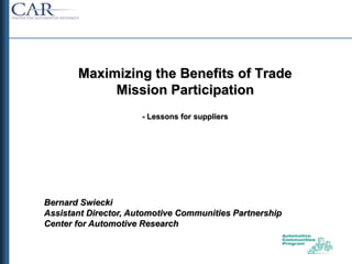 Maximizing the Benefits of Trade
            Mission Participation
                      - Lessons for suppliers




Bernard Swiecki
Assistant Director, Automotive Communities Partnership
Center for Automotive Research
 