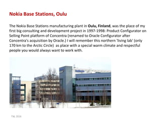The Nokia Base Stations manufacturing plant in Oulu, Finland, was the place of my
first big consulting and development project in 1997-1998: Product Configurator on
Selling Point platform of Concentra (renamed to Oracle Configurator after
Concentra's acquisition by Oracle.) I will remember this northern 'living lab' (only
170 km to the Arctic Circle) as place with a special warm climate and respectful
people you would always want to work with.
Nokia Base Stations, Oulu
TW, 2016
 