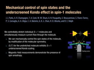 Mechanical control of spin states and the
underscreened Kondo effect in spin-1 molecules
J.J. Parks, A. R. Champagne, T. A. Costi, W. W. Shum, A. N. Pasupathy, E. Neuscamman, S. Flores-Torres,
P. S. Cornaglia, A. A. Aligia, C. A. Balseiro, G. K.-L. Chan, H. D. Abruña, and D. C. Ralph
We controllably stretch individual S = 1 molecules and
simultaneously measure current flow through the molecule.
We can mechanically control the spin states of the molecule,
by modification of the molecular symmetry.
G (T ) for the unstretched molecule exhibits S = 1
underscreened Kondo scaling.
Magnetic-field measurements demonstrate the presence of
spin anisotropy.
 