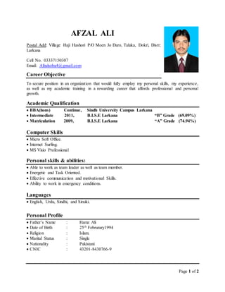 Page 1 of 2
AFZAL ALI
Postal Add: Village Haji Hashori P/O Moen Jo Daro, Taluka, Dokri, Distt:
Larkana
Cell No. 03337150307
Email: Afzalsohu4@gmail.com
Career Objective
To secure position in an organization that would fully employ my personal skills, my experience,
as well as my academic training in a rewarding career that affords professional and personal
growth.
Academic Qualification
 BBA(hons) Continue, Sindh University Campus Larkana
 Intermediate 2011, B.I.S.E Larkana “B” Grade (69.09%)
 Matriculation 2009, B.I.S.E Larkana “A” Grade (74.94%)
Computer Skills
 Micro Soft Office.
 Internet Surfing.
 MS Visio Professional
Personal skills & abilities:
 Able to work as team leader as well as team member.
 Energetic and Task Oriented.
 Effective communication and motivational Skills.
 Ability to work in emergency conditions.
Languages
 English, Urdu, Sindhi, and Siraiki.
Personal Profile
 Father’s Name : Hamz Ali
 Date of Birth : 25th Februrary1994
 Religion : Islam.
 Marital Status : Single
 Nationality : Pakistani
 CNIC : 43201-8430766-9
 