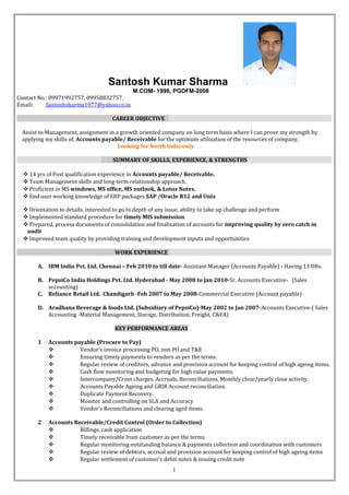 Santosh Kumar Sharma
M.COM- 1998, PGDFM-2008
Contact No.: 09971992757, 09958832757
Email: Santoshsharma1977@yahoo.co.in
CAREER OBJECTIVE
Assist to Management, assignment in a growth oriented company on long term basis where I can prove my strength by
applying my skills of, Accounts payable/ Receivable for the optimum utilization of the resources of company.
Looking for North India only
SUMMARY OF SKILLS, EXPERIENCE, & STRENGTHS
? 14 yrs of Post qualification experience in Accounts payable/ Receivable.
? Team Management skills and long-term relationship approach.
? Proficient in MS windows, MS office, MS outlook, & Lotus Notes.
? End user working knowledge of ERP packages SAP /Oracle R12 and Unix
? Orientation to details, interested to go to depth of any issue, ability to take up challenge and perform
? Implemented standard procedure for timely MIS submission
? Prepared, process documents of consolidation and finalization of accounts for improving quality by zero catch in
audit
? Improved team quality by providing training and development inputs and opportunities
WORK EXPERIENCE
A. IBM India Pvt. Ltd. Chennai C Feb 2010 to till date- Assistant Manager (Accounts Payable) - Having 13 DRs.
B. PepsiCo India Holdings Pvt. Ltd. Hyderabad - May 2008 to Jan 2010-Sr. Accounts Executive- (Sales
accounting)
C. Reliance Retail Ltd. Chandigarh -Feb 2007 to May 2008-Commercial Executive (Account payable)
D. Aradhana Beverage & foods Ltd. (Subsidiary of PepsiCo)-May 2002 to Jan 2007-Accounts Executive-( Sales
Accounting -Material Management, Storage, Distribution, Freight, C&FA)
KEY PERFORMANCE AREAS
1 Accounts payable (Procure to Pay)
? Vendors invoice processing PO, non PO and T&E
? Ensuring timely payments to vendors as per the terms.
? Regular review of creditors, advance and provision account for keeping control of high ageing items.
? Cash flow monitoring and budgeting for high value payments.
? Intercompany/Cross charges, Accruals, Reconciliations, Monthly close/yearly close activity.
? Accounts Payable Ageing and GRIR Account reconciliation.
? Duplicate Payment Recovery.
? Monitor and controlling on SLA and Accuracy
? Vendors Reconciliations and clearing aged items.
2 Accounts Receivable/Credit Control (Order to Collection)
? Billings, cash application
? Timely receivable from customer as per the terms
? Regular monitoring outstanding balance & payments collection and coordination with customers
? Regular review of debtors, accrual and provision account for keeping control of high ageing items
? Regular settlement of customers debit notes & issuing credit note
1
 