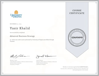 EDUCA
T
ION FOR EVE
R
YONE
CO
U
R
S
E
C E R T I F
I
C
A
TE
COURSE
CERTIFICATE
NOVEMBER 25, 2015
Yasir Khalid
Advanced Business Strategy
an online non-credit course authorized by University of Virginia and offered through
Coursera
has successfully completed
Michael J. Lenox
Tayloe-Murphy Professor of Business Administration
Darden School of Business
University of Virginia
Jared D. Harris
Samuel L. Slover Research Professor of Business
Darden School of Business
University of Virginia
Verify at coursera.org/verify/L3HMDVJQLQU4
Coursera has confirmed the identity of this individual and
their participation in the course.
 