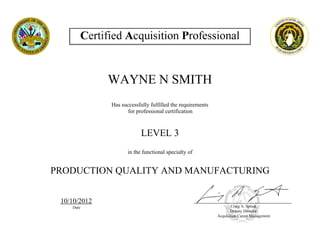 WAYNE N SMITH
Has successfully fulfilled the requirements
for professional certification
LEVEL 3
in the functional specialty of
PRODUCTION QUALITY AND MANUFACTURING
10/10/2012
Date Craig A. Spisak
Deputy Director
Acquisition Career Management
 