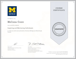 EDUCA
T
ION FOR EVE
R
YONE
CO
U
R
S
E
C E R T I F
I
C
A
TE
COURSE
CERTIFICATE
OCTOBER 26, 2015
Melissa Coon
Inspiring and Motivating Individuals
an online non-credit course authorized by University of Michigan and offered through
Coursera
has successfully completed
Maxim Sytch
Michael R. and Mary Kay Hallman Fellow
Associate Professor
Ross School of Business
Scott DeRue
Associate Dean for Executive Education
Professor of Management
Director-Sanger Leadership Center
Faculty Director-Emerging Leaders Program
Ross School of Business Verify at coursera.org/verify/K2T3HAUQ6E98
Coursera has confirmed the identity of this individual and
their participation in the course.
 
