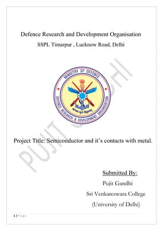 1 | P a g e
Defence Research and Development Organisation
SSPL Timarpur , Lucknow Road, Delhi
Project Title: Semiconductor and it’s contacts with metal.
Submitted By:
Pujit Gandhi
Sri Venkateswara College
(University of Delhi)
 
