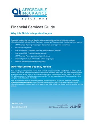 Financial Services Guide
Why this Guide is important to you
This Guide explains the financial planning services we provide, as well as giving you important
information that will help you decide if you want to use any of these services. It explains who we are and:
 AMP Financial Planning, the company that authorises us to provide our services
 the services we provide
 how we deal with a complaint if you are unhappy with our services
 how we and AMP Financial Planning are paid
 AMP Financial Planning’s relationships with others
 relationships that could influence the advice we give you
 where to get details on AMP’s privacy policy
Other documents you may receive
If we provide you with personal advice, it will normally be documented in a statement of advice, which
sets out our advice, the basis of that advice and details about the fees, costs and other benefits payable
as a result of the advice given. If we provide further advice, a statement of advice may not be required.
We will keep a copy of the further advice we provide. You can request a copy of the advice at any time
using our contact details in this Guide.
If we recommend a financial product or arrange a financial product for you, we will make available a
product disclosure statement, or IDPS guide where relevant, which provides you with important
information about the product, such as its features and risks, to help you decide whether or not to buy that
product.
Version: 10.0h
Date: 23 March 2015
 