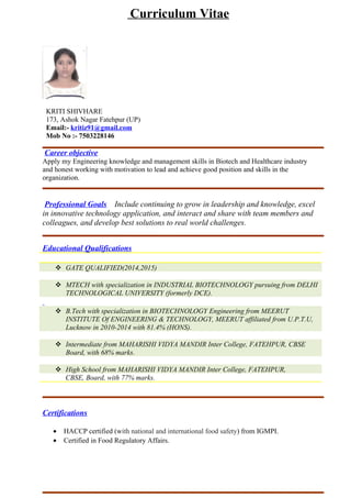 Curriculum Vitae
KRITI SHIVHARE
173, Ashok Nagar Fatehpur (UP)
Email:- kritiz91@gmail.com
Mob No :- 7053228146
Career objective
To pursue a challenging career in professionally managed food and beverage organization, where
I will integrate my resource skills to apply my existing knowledge and grow with the
organization.
Professional Goals Include continuing to grow in leadership and knowledge, excel
in innovative technology application, and interact and share with team members and
colleagues, and develop best solutions to real world challenges.
Educational Qualifications
 GATE QUALIFIED(2014,2015)
 MTECH with specialization in INDUSTRIAL BIOTECHNOLOGY pursuing from DELHI
TECHNOLOGICAL UNIVERSITY (formerly DCE) with 82% in I SEM.
 B.Tech with specialization in BIOTECHNOLOGY Engineering from MEERUT
INSTITUTE Of ENGINEERING & TECHNOLOGY, MEERUT affiliated from U.P.T.U,
Lucknow in 2010-2014 with 81.4% (HONS).
 Intermediate from MAHARISHI VIDYA MANDIR Inter College, FATEHPUR, CBSE
Board, with 68% marks.
 High School from MAHARISHI VIDYA MANDIR Inter College, FATEHPUR,
CBSE, Board, with 77% marks.
Area of interest
Possesses comprehensive knowledge of Environment biotechnology, Food(HACCP) and enzyme
technology, INTELLECTUAL PROPERTY RIGHTS MANAGEMENT, Nanobiotechnology,
Molecular Biology.
Relevant Skills
• Centrifuge, Chromatography(HPLC), Microscopy techniques, PCR, Handling of Gel
electrophoresis of DNA, PAGE, RT-PCR, RAPD, RIA, ELISA, Immune electrophoresis,
Spectrophotometer, UV- Transillumintor.
• Protein quantification (Lowry and Braford method)
 
