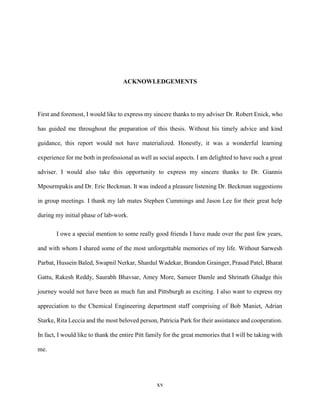 xv
ACKNOWLEDGEMENTS
First and foremost, I would like to express my sincere thanks to my adviser Dr. Robert Enick, who
has guided me throughout the preparation of this thesis. Without his timely advice and kind
guidance, this report would not have materialized. Honestly, it was a wonderful learning
experience for me both in professional as well as social aspects. I am delighted to have such a great
adviser. I would also take this opportunity to express my sincere thanks to Dr. Giannis
Mpourmpakis and Dr. Eric Beckman. It was indeed a pleasure listening Dr. Beckman suggestions
in group meetings. I thank my lab mates Stephen Cummings and Jason Lee for their great help
during my initial phase of lab-work.
I owe a special mention to some really good friends I have made over the past few years,
and with whom I shared some of the most unforgettable memories of my life. Without Sarwesh
Parbat, Hussein Baled, Swapnil Nerkar, Shardul Wadekar, Brandon Grainger, Prasad Patel, Bharat
Gattu, Rakesh Reddy, Saurabh Bhavsar, Amey More, Sameer Damle and Shrinath Ghadge this
journey would not have been as much fun and Pittsburgh as exciting. I also want to express my
appreciation to the Chemical Engineering department staff comprising of Bob Maniet, Adrian
Starke, Rita Leccia and the most beloved person, Patricia Park for their assistance and cooperation.
In fact, I would like to thank the entire Pitt family for the great memories that I will be taking with
me.
 