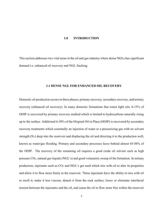 1
1.0 INTRODUCTION
This section addresses two vital areas in the oil and gas industry where dense NGLs has significant
demand i.e. enhanced oil recovery and NGL fracking.
1.1 DENSE NGL FOR ENHANCED OIL RECOVERY
Domestic oil production occurs in three phases; primary recovery, secondary recovery, and tertiary
recovery (enhanced oil recovery). In many domestic formations that retain light oils, 6-15% of
OOIP is recovered by primary recovery method which is limited to hydrocarbons naturally rising
up to the surface. Additional 6-30% of the Original Oil in Place (OOIP) is recovered by secondary
recovery treatments which essentially an injection of water or a pressurizing gas with no solvent
strength (N2) deep into the reservoir and displacing the oil and directing it to the production well,
known as water/gas flooding. Primary and secondary processes leave behind almost 65-88% of
the OOIP. The recovery of the remaining oil requires a good crude oil solvent such as high
pressure CO2, natural gas liquids (NGL’s) and good volumetric sweep of the formation. In tertiary
production, injectants such as CO2 and NGL’s get used which mix with oil to alter its properties
and allow it to flow more freely in the reservoir. These injectants have the ability to mix with oil
to swell it, make it less viscous, detach it from the rock surface, lower or eliminate interfacial
tension between the injectants and the oil, and cause the oil to flow more free within the reservoir
 