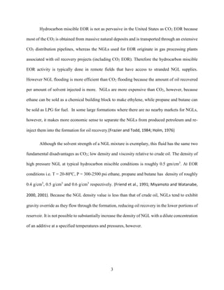 3
Hydrocarbon miscible EOR is not as pervasive in the United States as CO2 EOR because
most of the CO2 is obtained from massive natural deposits and is transported through an extensive
CO2 distribution pipelines, whereas the NGLs used for EOR originate in gas processing plants
associated with oil recovery projects (including CO2 EOR). Therefore the hydrocarbon miscible
EOR activity is typically done in remote fields that have access to stranded NGL supplies.
However NGL flooding is more efficient than CO2 flooding because the amount of oil recovered
per amount of solvent injected is more. NGLs are more expensive than CO2, however, because
ethane can be sold as a chemical building block to make ethylene, while propane and butane can
be sold as LPG for fuel. In some large formations where there are no nearby markets for NGLs,
however, it makes more economic sense to separate the NGLs from produced petroleum and re-
inject them into the formation for oil recovery.(Frazier and Todd, 1984; Holm, 1976)
Although the solvent strength of a NGL mixture is exemplary, this fluid has the same two
fundamental disadvantages as CO2; low density and viscosity relative to crude oil. The density of
high pressure NGL at typical hydrocarbon miscible conditions is roughly 0.5 gm/cm3
. At EOR
conditions i.e. T = 20-80o
C, P = 300-2500 psi ethane, propane and butane has density of roughly
0.4 g/cm3
, 0.5 g/cm3
and 0.6 g/cm3
respectively. (Friend et al., 1991; Miyamoto and Watanabe,
2000, 2001). Because the NGL density value is less than that of crude oil, NGLs tend to exhibit
gravity override as they flow through the formation, reducing oil recovery in the lower portions of
reservoir. It is not possible to substantially increase the density of NGL with a dilute concentration
of an additive at a specified temperatures and pressures, however.
 