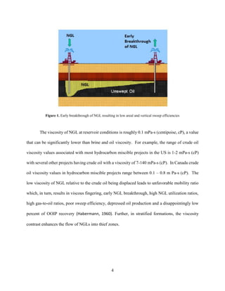 4
Figure 1. Early breakthrough of NGL resulting in low areal and vertical sweep efficiencies
The viscosity of NGL at reservoir conditions is roughly 0.1 mPa-s (centipoise, cP), a value
that can be significantly lower than brine and oil viscosity. For example, the range of crude oil
viscosity values associated with most hydrocarbon miscible projects in the US is 1-2 mPa-s (cP)
with several other projects having crude oil with a viscosity of 7-140 mPa-s (cP). In Canada crude
oil viscosity values in hydrocarbon miscible projects range between 0.1 – 0.8 m Pa-s (cP). The
low viscosity of NGL relative to the crude oil being displaced leads to unfavorable mobility ratio
which, in turn, results in viscous fingering, early NGL breakthrough, high NGL utilization ratios,
high gas-to-oil ratios, poor sweep efficiency, depressed oil production and a disappointingly low
percent of OOIP recovery (Habermann, 1960). Further, in stratified formations, the viscosity
contrast enhances the flow of NGLs into thief zones.
 