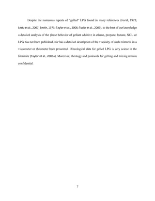 7
Despite the numerous reports of “gelled” LPG found in many references (Hurst, 1972;
Lestz et al., 2007; Smith, 1973; Taylor et al., 2006; Tudor et al., 2009), to the best of our knowledge
a detailed analysis of the phase behavior of gellant additive in ethane, propane, butane, NGL or
LPG has not been published, nor has a detailed description of the viscosity of such mixtures in a
viscometer or rheometer been presented. Rheological data for gelled LPG is very scarce in the
literature (Taylor et al., 2005a). Moreover, rheology and protocols for gelling and mixing remain
confidential.
 