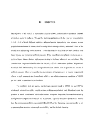 8
2.0 OBJECTIVE
The objective of this work is to increase the viscosity of NGL at laminar flow condition for EOR
application and/or to make an NGL gel for fracking application with the very low concentration
(~ 0.1 – 2.0 wt%) of thickener additive. Alkanes become increasingly poor solvents as one
progresses from hexane to ethane, as reflected by the decreasing solubility parameter values of the
alkanes with decreasing carbon number. Therefore candidate thickeners are first screened with
liquid hexane and pentane at ambient pressure. If the candidate is not effective in these east-to-
perform higher alkanes, further high pressure testing in the lower alkanes is not carried out. The
concentration range needed to increase the viscosity of NGL constituents (ethane, propane and
butane) is first determined by thickening normal liquids alkanes such as pentane and hexane at
ambient pressure, followed by conducting experiments at high pressures in butane, propane and
ethane. In high pressure tests, the candidate which is not soluble at extreme conditions of 10,000
psi and 100o
C is considered to be insoluble.
The solubility tests are carried out in high pressure (rated to 10,000 psi and 180o
C),
windowed, agitated, invertible, variable-volume cell in a controlled air bath. The cloud point, the
pressure at which a transparent solution becomes a two-phase dispersion, is determined visually
during the slow expansion of the cell and its contents. Typically this cloud point should be less
than the minimum miscibility pressure (MMP) of EOR, or the fracturing pressure in order to get
proper one phase solution with complete miscibility and the desired viscosity.
 