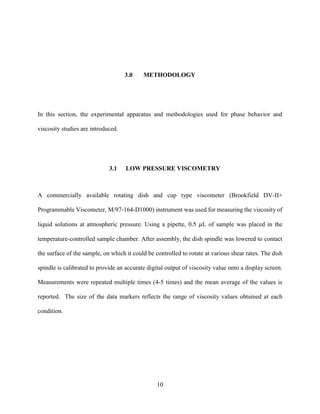 10
3.0 METHODOLOGY
In this section, the experimental apparatus and methodologies used for phase behavior and
viscosity studies are introduced.
3.1 LOW PRESSURE VISCOMETRY
A commercially available rotating dish and cup type viscometer (Brookfield DV-II+
Programmable Viscometer, M/97-164-D1000) instrument was used for measuring the viscosity of
liquid solutions at atmospheric pressure. Using a pipette, 0.5 𝜇L of sample was placed in the
temperature-controlled sample chamber. After assembly, the dish spindle was lowered to contact
the surface of the sample, on which it could be controlled to rotate at various shear rates. The dish
spindle is calibrated to provide an accurate digital output of viscosity value onto a display screen.
Measurements were repeated multiple times (4-5 times) and the mean average of the values is
reported. The size of the data markers reflects the range of viscosity values obtained at each
condition.
 
