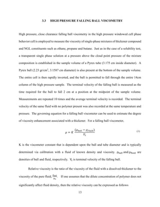 13
3.3 HIGH PRESSURE FALLING BALL VISCOMETRY
High pressure, close clearance falling ball viscometry in the high pressure windowed cell phase
behavior cell is employed to measure the viscosity of single-phase mixtures of thickener compound
and NGL constituents such as ethane, propane and butane. Just as in the case of a solubility test,
a transparent single phase solution at a pressure above the cloud point pressure of the mixture
composition is established in the sample volume of a Pyrex tube (3.175 cm inside diameter). A
Pyrex ball (2.23 gr/cm3
, 3.1587 cm diameter) is also present at the bottom of the sample volume.
The entire cell is then rapidly inverted, and the ball is permitted to fall through the entire 14cm
column of the high pressure sample. The terminal velocity of the falling ball is measured as the
time required for the ball to fall 2 cm at a position at the midpoint of the sample volume.
Measurements are repeated 10 times and the average terminal velocity is recorded. The terminal
velocity of the same fluid with no polymer present was also recorded at the same temperature and
pressure. The governing equation for a falling ball viscometer can be used to estimate the degree
of viscosity enhancement associated with a thickener. For a falling ball viscometer,
𝜇 = 𝐾
(𝜌 𝑏𝑎𝑙𝑙 − 𝜌 𝑓𝑙𝑢𝑖𝑑)
𝑉𝑡
(1)
K is the viscometer constant that is dependent upon the ball and tube diameter and is typically
determined via calibration with a fluid of known density and viscosity. ρball and ρfluid are
densities of ball and fluid, respectively. Vt is terminal velocity of the falling ball.
Relative viscosity is the ratio of the viscosity of the fluid with a dissolved thickener to the
viscosity of the pure fluid,
μsol
μo
. If one assumes that the dilute concentration of polymer does not
significantly affect fluid density, then the relative viscosity can be expressed as follows
 