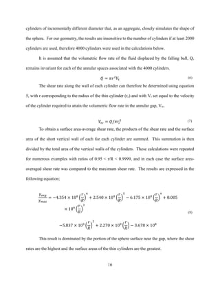 16
cylinders of incrementally different diameter that, as an aggregate, closely simulates the shape of
the sphere. For our geometry, the results are insensitive to the number of cylinders if at least 2000
cylinders are used, therefore 4000 cylinders were used in the calculations below.
It is assumed that the volumetric flow rate of the fluid displaced by the falling ball, Q,
remains invariant for each of the annular spaces associated with the 4000 cylinders.
𝑄 = 𝜋𝑟2
𝑉𝑡
(6)
The shear rate along the wall of each cylinder can therefore be determined using equation
5, with r corresponding to the radius of the thin cylinder (rc) and with Vt set equal to the velocity
of the cylinder required to attain the volumetric flow rate in the annular gap, Vtc.
𝑉𝑡𝑐 = 𝑄/𝜋𝑟𝑐
2 (7)
To obtain a surface area-average shear rate, the products of the shear rate and the surface
area of the short vertical wall of each for each cylinder are summed. This summation is then
divided by the total area of the vertical walls of the cylinders. These calculations were repeated
for numerous examples with ratios of 0.95 < r/R < 0.9999, and in each case the surface area-
averaged shear rate was compared to the maximum shear rate. The results are expressed in the
following equation;
𝛾𝑎𝑣𝑔
𝛾 𝑚𝑎𝑥
= −4.354 × 108
(
𝑟
𝑅
)
6
+ 2.540 × 109
(
𝑟
𝑅
)
5
− 6.175 × 109
(
𝑟
𝑅
)
4
+ 8.005
× 109
(
𝑟
𝑅
)
3
−5.837 × 109
(
𝑟
𝑅
)
2
+ 2.270 × 109
(
𝑟
𝑅
) − 3.678 × 108
(8)
This result is dominated by the portion of the sphere surface near the gap, where the shear
rates are the highest and the surface areas of the thin cylinders are the greatest.
 