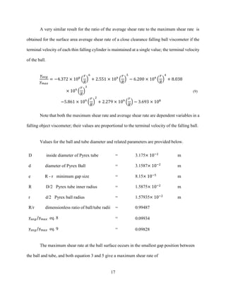 17
A very similar result for the ratio of the average shear rate to the maximum shear rate is
obtained for the surface area average shear rate of a close clearance falling ball viscometer if the
terminal velocity of each thin falling cylinder is maintained at a single value; the terminal velocity
of the ball.
𝛾𝑎𝑣𝑔
𝛾 𝑚𝑎𝑥
= −4.372 × 108
(
𝑟
𝑅
)
6
+ 2.551 × 109
(
𝑟
𝑅
)
5
− 6.200 × 109
(
𝑟
𝑅
)
4
+ 8.038
× 109
(
𝑟
𝑅
)
3
−5.861 × 109
(
𝑟
𝑅
)
2
+ 2.279 × 109
(
𝑟
𝑅
) − 3.693 × 108
(9)
Note that both the maximum shear rate and average shear rate are dependent variables in a
falling object viscometer; their values are proportional to the terminal velocity of the falling ball.
Values for the ball and tube diameter and related parameters are provided below.
The maximum shear rate at the ball surface occurs in the smallest gap position between
the ball and tube, and both equation 3 and 5 give a maximum shear rate of
D inside diameter of Pyrex tube = 3.175× 10−2
m
d diameter of Pyrex Ball = 3.1587× 10−2
m
e R - r minimum gap size = 8.15× 10−5
m
R D/2 Pyrex tube inner radius = 1.5875× 10−2
m
r d/2 Pyrex ball radius = 1.57935× 10−2
m
R/r dimensionless ratio of ball/tube radii = 0.99487
𝛾𝑎𝑣𝑔/𝛾 𝑚𝑎𝑥 eq. 8 = 0.09934
𝛾𝑎𝑣𝑔/𝛾 𝑚𝑎𝑥 eq. 9 = 0.09828
 