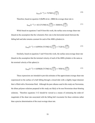 18
𝛾 𝑚𝑎𝑥(𝑠−1
) = 71700 𝑉𝑡 (
𝑐𝑚
𝑠
)
(10)
Therefore, based on equation 4 (Doffin et al., 1984) the average shear rate is
𝛾𝑎𝑣𝑔(𝑠−1) = 0.5 (71700) 𝑉𝑡 (
𝑐𝑚
𝑠
) = 35850 𝑉𝑡 (
𝑐𝑚
𝑠
) (11)
While based on equations 5 and 8 from this work, the surface area-average shear rate
(based on the assumption that the volumetric flow rate in the horizontal annuli between the
falling ball and tube remains constant for each of the 4000 cylinders) is
𝛾𝑎𝑣𝑔(𝑠−1) = 0.09934 (71700) 𝑉𝑡 (
𝑐𝑚
𝑠
) = 7120 𝑉𝑡 (
𝑐𝑚
𝑠
) (12)
Similarly, based on equations 5 and 9 from this work, the surface area-average shear rate
(based on the assumption that the terminal velocity of each of the 4000 cylinders is the same as
the terminal velocity of the sphere) is
𝛾𝑎𝑣𝑔(𝑠−1) = 0.09828 (71700) 𝑉𝑡 (
𝑐𝑚
𝑠
) = 7050 𝑉𝑡 (
𝑐𝑚
𝑠
) (13)
These expressions are intended to provide estimates of the approximate average shear rate
experienced on the surface of a ball falling through a closed tube with a slightly larger diameter
that is filled with a Newtonian fluid. Although the pure alkanes used in this study are Newtonian,
the dilute polymer solutions prepared in this study are likely to be non-Newtonian shear thinning
solutions. Therefore equations 3-12 should be viewed as a means of estimating the order-of-
magnitude of the shear rate associated with the falling ball viscometer for these solutions rather
than a precise determination of the exact average shear rate.
 