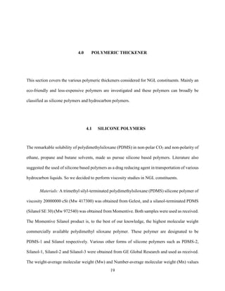 19
4.0 POLYMERIC THICKENER
This section covers the various polymeric thickeners considered for NGL constituents. Mainly an
eco-friendly and less-expensive polymers are investigated and these polymers can broadly be
classified as silicone polymers and hydrocarbon polymers.
4.1 SILICONE POLYMERS
The remarkable solubility of polydimethylsiloxane (PDMS) in non-polar CO2 and non-polarity of
ethane, propane and butane solvents, made us pursue silicone based polymers. Literature also
suggested the used of silicone based polymers as a drag reducing agent in transportation of various
hydrocarbon liquids. So we decided to perform viscosity studies in NGL constituents.
Materials: A trimethyl silyl-terminated polydimethylsiloxane (PDMS) silicone polymer of
viscosity 20000000 cSt (Mw 417300) was obtained from Gelest, and a silanol-terminated PDMS
(Silanol SE 30) (Mw 972540) was obtained from Momentive. Both samples were used as received.
The Momentive Silanol product is, to the best of our knowledge, the highest molecular weight
commercially available polydimethyl siloxane polymer. These polymer are designated to be
PDMS-1 and Silanol respectively. Various other forms of silicone polymers such as PDMS-2,
Silanol-1, Silanol-2 and Silanol-3 were obtained from GE Global Research and used as received.
The weight-average molecular weight (Mw) and Number-average molecular weight (Mn) values
 