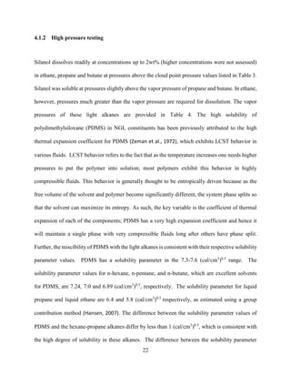22
4.1.2 High pressure testing
Silanol dissolves readily at concentrations up to 2wt% (higher concentrations were not assessed)
in ethane, propane and butane at pressures above the cloud point pressure values listed in Table 3.
Silanol was soluble at pressures slightly above the vapor pressure of propane and butane. In ethane,
however, pressures much greater than the vapor pressure are required for dissolution. The vapor
pressures of these light alkanes are provided in Table 4. The high solubility of
polydimethylsiloxane (PDMS) in NGL constituents has been previously attributed to the high
thermal expansion coefficient for PDMS (Zeman et al., 1972), which exhibits LCST behavior in
various fluids. LCST behavior refers to the fact that as the temperature increases one needs higher
pressures to put the polymer into solution; most polymers exhibit this behavior in highly
compressible fluids. This behavior is generally thought to be entropically driven because as the
free volume of the solvent and polymer become significantly different, the system phase splits so
that the solvent can maximize its entropy. As such, the key variable is the coefficient of thermal
expansion of each of the components; PDMS has a very high expansion coefficient and hence it
will maintain a single phase with very compressible fluids long after others have phase split.
Further, the miscibility of PDMS with the light alkanes is consistent with their respective solubility
parameter values. PDMS has a solubility parameter in the 7.3-7.6 (cal/cm3
)0.5
range. The
solubility parameter values for n-hexane, n-pentane, and n-butane, which are excellent solvents
for PDMS, are 7.24, 7.0 and 6.89 (cal/cm3
)0.5
, respectively. The solubility parameter for liquid
propane and liquid ethane are 6.4 and 5.8 (cal/cm3
)0.5
respectively, as estimated using a group
contribution method (Hansen, 2007). The difference between the solubility parameter values of
PDMS and the hexane-propane alkanes differ by less than 1 (cal/cm3
)0.5
, which is consistent with
the high degree of solubility in these alkanes. The difference between the solubility parameter
 