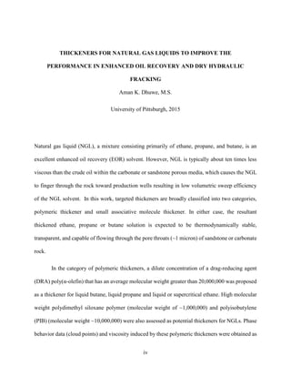 iv
Natural gas liquid (NGL), a mixture consisting primarily of ethane, propane, and butane, is an
excellent enhanced oil recovery (EOR) solvent. However, NGL is typically about ten times less
viscous than the crude oil within the carbonate or sandstone porous media, which causes the NGL
to finger through the rock toward production wells resulting in low volumetric sweep efficiency
of the NGL solvent. In this work, targeted thickeners are broadly classified into two categories,
polymeric thickener and small associative molecule thickener. In either case, the resultant
thickened ethane, propane or butane solution is expected to be thermodynamically stable,
transparent, and capable of flowing through the pore throats (~1 micron) of sandstone or carbonate
rock.
In the category of polymeric thickeners, a dilute concentration of a drag-reducing agent
(DRA) poly(α-olefin) that has an average molecular weight greater than 20,000,000 was proposed
as a thickener for liquid butane, liquid propane and liquid or supercritical ethane. High molecular
weight polydimethyl siloxane polymer (molecular weight of ~1,000,000) and polyisobutylene
(PIB) (molecular weight ~10,000,000) were also assessed as potential thickeners for NGLs. Phase
behavior data (cloud points) and viscosity induced by these polymeric thickeners were obtained as
THICKENERS FOR NATURAL GAS LIQUIDS TO IMPROVE THE
PERFORMANCE IN ENHANCED OIL RECOVERY AND DRY HYDRAULIC
FRACKING
Aman K. Dhuwe, M.S.
University of Pittsburgh, 2015
 