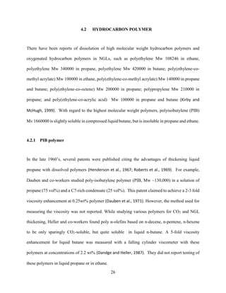 26
4.2 HYDROCARBON POLYMER
There have been reports of dissolution of high molecular weight hydrocarbon polymers and
oxygenated hydrocarbon polymers in NGLs, such as polyethylene Mw 108246 in ethane,
polyethylene Mw 340000 in propane, polyethylene Mw 420000 in butane; poly(ethylene-co-
methyl acrylate) Mw 100000 in ethane, poly(ethylene-co-methyl acrylate) Mw 140000 in propane
and butane; poly(ethylene-co-octene) Mw 200000 in propane; polypropylene Mw 210000 in
propane; and poly(ethylene-co-acrylic acid) Mw 100000 in propane and butane (Kirby and
McHugh, 1999). With regard to the highest molecular weight polymers, polyisobutylene (PIB)
Mv 1660000 is slightly soluble in compressed liquid butane, but is insoluble in propane and ethane.
4.2.1 PIB polymer
In the late 1960’s, several patents were published citing the advantages of thickening liquid
propane with dissolved polymers (Henderson et al., 1967; Roberts et al., 1969). For example,
Dauben and co-workers studied poly-isobutylene polymer (PIB, Mw ~130,000) in a solution of
propane (75 vol%) and a C7-rich condensate (25 vol%). This patent claimed to achieve a 2-3 fold
viscosity enhancement at 0.25wt% polymer (Dauben et al., 1971). However, the method used for
measuring the viscosity was not reported. While studying various polymers for CO2 and NGL
thickening, Heller and co-workers found poly α-olefins based on n-decene, n-pentene, n-hexene
to be only sparingly CO2-soluble, but quite soluble in liquid n-butane. A 5-fold viscosity
enhancement for liquid butane was measured with a falling cylinder viscometer with these
polymers at concentrations of 2.2 wt% (Dandge and Heller, 1987). They did not report testing of
these polymers in liquid propane or in ethane.
 