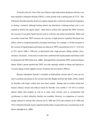 40
Tributyltin fluoride: One of the most effective light hydrocarbon thickeners that has even
been reported is tributyltin fluoride (TBTF), a white powder with a melting point of 271o
C. This
Tributyltin fluorides typically dissolve in organic liquids after a relatively short period of agitation
or stirring (~minutes); although heating hastens the dissolution a heating/cooling cycle is not
required to thicken the organic liquid. Dunn and co-workers first reported that TBTF increases
the viscosity of non-polar liquid solvents such as n-hexane and carbon tetrachloride. Heller and
co-workers found that TBTF increases the viscosity of high pressure Liquefied Petroleum Gas
(LPG), which is composed primarily of propane and butane. For example, 2-10 fold increases in
the viscosity of liquid propane and butane are induced at TBTF concentrations of 0.15 - 0.30 wt%
at 25o
C and 8.3 MPa (~1200 psi), as determined with a high pressure, falling cylinder, close-
clearance viscometer. Enick and co-worker later confirmed that liquid propane and butane could
be thickened with TBTF (Iezzi et al., 1989). Although Heller claimed that TBTF could also thicken
ethane, Heller’s group reported that TBTF was only sparingly soluble in ethane and induced no
viscosity change in their sapphire crystal viscometer that was rated to 3000 psi.
Because tripropyltin fluoride is insoluble in hydrocarbon solvents (the C3 arms are too
short to promote dissolution in the solvent) (Van Den Berghe and Van Der Kelen, 1971), trialkyl
tin fluorides with longer n-alkyl arms have been studied. Dandge and co-workers found that
triamyl, trihexyl, trioctyl and tridecyl armed tin fluorides were soluble (> 0.4 wt%) in normal
alkanes higher than propane as well as in many more solvents such as cyclopentane and
cyclohexane in which tributyltin fluoride was insoluble. However, in comparison of viscosity
change induced in solvents like n-hexane (at 0.1 MPa and 25o
C) and n-butane (at 8.3 MPa and
25o
C), tributyltin fluoride clearly outperformed the others at equivalent mass concentrations in the
alkane. (Dandge et al., 1989)
 