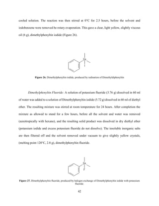 42
cooled solution. The reaction was then stirred at 0°C for 2.5 hours, before the solvent and
iodobenzene were removed be rotary evaporation. This gave a clear, light yellow, slightly viscous
oil (6 g), dimethylphenyltin iodide (Figure 26).
Figure 26. Dimethylphenyltin iodide, produced by iodination of Dimethyldiphenyltin
Dimethylphenyltin Fluoride: A solution of potassium fluoride (3.76 g) dissolved in 60 ml
of water was added to a solution of Dimethylphenyltin iodide (5.72 g) dissolved in 60 ml of diethyl
ether. The resulting mixture was stirred at room temperature for 24 hours. After completion the
mixture as allowed to stand for a few hours, before all the solvent and water was removed
(azeotropically with hexane), and the resulting solid product was dissolved in dry diethyl ether
(potassium iodide and excess potassium fluoride do not dissolve). The insoluble inorganic salts
are then filtered off and the solvent removed under vacuum to give slightly yellow crystals,
(melting point 120°C, 2.8 g), dimethylphenyltin fluoride.
Figure 27. Dimethylphenyltin fluoride, produced by halogen exchange of Dimethylphenyltin iodide with potassium
fluoride.
 