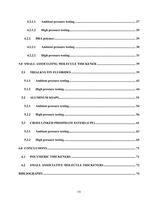 vii
4.2.1.1 Ambient pressure testing .............................................................................. 27
4.2.1.2 High pressure testing..................................................................................... 29
4.2.2 DRA polymer......................................................................................................... 29
4.2.2.1 Ambient pressure testing .............................................................................. 30
4.2.2.2 High pressure testing..................................................................................... 31
5.0 SMALL ASSOCIATING MOLECULE THICKENER .................................................. 39
5.1 TRIALKYLTIN FLUORIDES................................................................................... 39
5.1.1 Ambient pressure testing...................................................................................... 43
5.1.2 High pressure testing............................................................................................ 44
5.2 ALUMINUM SOAPS................................................................................................... 51
5.2.1 Ambient pressure testing...................................................................................... 54
5.2.2 High pressure testing............................................................................................ 56
5.3 CROSS LINKED PHOSPHATE ESTERS (CPE).................................................... 61
5.3.1 Ambient pressure testing...................................................................................... 63
5.3.2 High pressure testing............................................................................................ 65
6.0 CONCLUSIONS.................................................................................................................. 71
6.1 POLYMERIC THICKENERS ................................................................................... 71
6.2 SMALL ASSOCIATIVE MOLECULE THICKENERS......................................... 72
BIBLIOGRAPHY....................................................................................................................... 74
 