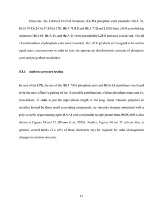 63
Materials: Six Lubrizol Oilfield Solutions (LZOS) phosphate ester products (HGA 70,
HGA 70-C6, HGA 37, HGA 37D, HGA 715LP and HGA 702) and LZOS three LZOS crosslinking
solutions (HGA 65, HGA 48, and HGA 44) were provided by LZOS and used as received. For all
18 combinations of phosphate ester and crosslinker, the LZOS products are designed to be used in
equal mass concentrations in order to have the appropriate stoichiometric amounts of phosphate
ester and polyvalent crosslinker.
5.3.1 Ambient pressure testing
In case of the CPE, the use of the HGA 70C6 phosphate ester and HGA 65 crosslinker was found
to be the most effective pairing of the 18 possible combinations of three phosphate esters and six
crosslinkers. In order to put the approximate length of the long, linear transient polymers or
micelles formed by these small associating compounds, the viscosity increase associated with a
poly-α-olefin drag reducing agent (DRA) with a molecular weight greater than 20,000,000 is also
shown in Figures 54 and 55. (Dhuwe et al., 2015). Further, Figures 54 and 55 indicate that, in
general, several tenths of a wt% of these thickeners may be required for order-of-magnitude
changes in solution viscosity.
 