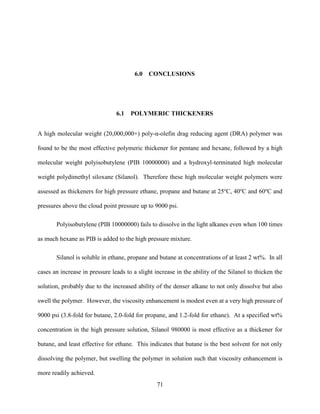 71
6.0 CONCLUSIONS
6.1 POLYMERIC THICKENERS
A high molecular weight (20,000,000+) poly-α-olefin drag reducing agent (DRA) polymer was
found to be the most effective polymeric thickener for pentane and hexane, followed by a high
molecular weight polyisobutylene (PIB 10000000) and a hydroxyl-terminated high molecular
weight polydimethyl siloxane (Silanol). Therefore these high molecular weight polymers were
assessed as thickeners for high pressure ethane, propane and butane at 25o
C, 40o
C and 60o
C and
pressures above the cloud point pressure up to 9000 psi.
Polyisobutylene (PIB 10000000) fails to dissolve in the light alkanes even when 100 times
as much hexane as PIB is added to the high pressure mixture.
Silanol is soluble in ethane, propane and butane at concentrations of at least 2 wt%. In all
cases an increase in pressure leads to a slight increase in the ability of the Silanol to thicken the
solution, probably due to the increased ability of the denser alkane to not only dissolve but also
swell the polymer. However, the viscosity enhancement is modest even at a very high pressure of
9000 psi (3.8-fold for butane, 2.0-fold for propane, and 1.2-fold for ethane). At a specified wt%
concentration in the high pressure solution, Silanol 980000 is most effective as a thickener for
butane, and least effective for ethane. This indicates that butane is the best solvent for not only
dissolving the polymer, but swelling the polymer in solution such that viscosity enhancement is
more readily achieved.
 